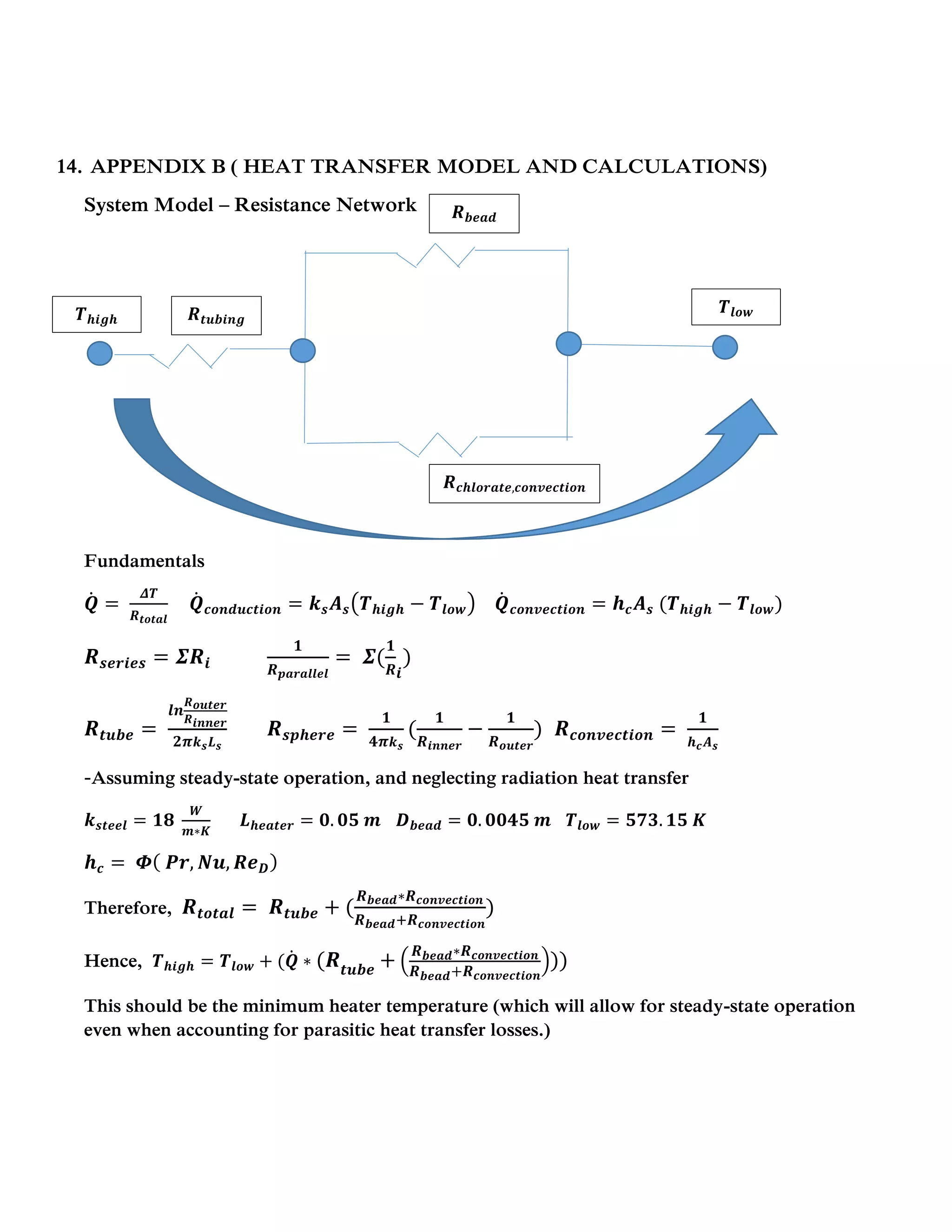 14. APPENDIX B ( HEAT TRANSFER MODEL AND CALCULATIONS)
System Model – Resistance Network
Fundamentals
𝑸̇ =
𝜟𝑻
𝑹 𝒕𝒐𝒕𝒂𝒍
𝑸̇ 𝒄𝒐𝒏𝒅𝒖𝒄𝒕𝒊𝒐𝒏 = 𝒌 𝒔 𝑨 𝒔(𝑻 𝒉𝒊𝒈𝒉 − 𝑻𝒍𝒐𝒘) 𝑸̇ 𝒄𝒐𝒏𝒗𝒆𝒄𝒕𝒊𝒐𝒏 = 𝒉 𝒄 𝑨 𝒔 (𝑻 𝒉𝒊𝒈𝒉 − 𝑻𝒍𝒐𝒘)
𝑹 𝒔𝒆𝒓𝒊𝒆𝒔 = 𝜮𝑹𝒊
𝟏
𝑹 𝒑𝒂𝒓𝒂𝒍𝒍𝒆𝒍
= 𝜮(
𝟏
𝑹 𝒊
)
𝑹 𝒕𝒖𝒃𝒆 =
𝒍𝒏
𝑹 𝒐𝒖𝒕𝒆𝒓
𝑹 𝒊𝒏𝒏𝒆𝒓
𝟐𝝅 𝒌 𝒔 𝑳 𝒔
𝑹 𝒔𝒑𝒉𝒆𝒓𝒆 =
𝟏
𝟒𝝅 𝒌 𝒔
(
𝟏
𝑹 𝒊𝒏𝒏𝒆𝒓
−
𝟏
𝑹 𝒐𝒖𝒕𝒆𝒓
) 𝑹 𝒄𝒐𝒏𝒗𝒆𝒄𝒕𝒊𝒐𝒏 =
𝟏
𝒉 𝒄 𝑨 𝒔
-Assuming steady-state operation, and neglecting radiation heat transfer
𝒌 𝒔𝒕𝒆𝒆𝒍 = 𝟏𝟖
𝑾
𝒎∗𝑲
𝑳 𝒉𝒆𝒂𝒕𝒆𝒓 = 𝟎. 𝟎𝟓 𝒎 𝑫 𝒃𝒆𝒂𝒅 = 𝟎. 𝟎𝟎𝟒𝟓 𝒎 𝑻𝒍𝒐𝒘 = 𝟓𝟕𝟑. 𝟏𝟓 𝑲
𝒉 𝒄 = 𝜱( 𝑷𝒓, 𝑵𝒖, 𝑹𝒆 𝑫)
Therefore, 𝑹 𝒕𝒐𝒕𝒂𝒍 = 𝑹 𝒕𝒖𝒃𝒆 + (
𝑹 𝒃𝒆𝒂𝒅∗𝑹 𝒄𝒐𝒏𝒗𝒆𝒄𝒕𝒊𝒐𝒏
𝑹 𝒃𝒆𝒂𝒅+𝑹 𝒄𝒐𝒏𝒗𝒆𝒄𝒕𝒊𝒐𝒏
)
Hence, 𝑻 𝒉𝒊𝒈𝒉 = 𝑻𝒍𝒐𝒘 + (𝑸̇ ∗ (𝑹𝒕𝒖𝒃𝒆
+ (
𝑹 𝒃𝒆𝒂𝒅∗𝑹 𝒄𝒐𝒏𝒗𝒆𝒄𝒕𝒊𝒐𝒏
𝑹 𝒃𝒆𝒂𝒅+𝑹 𝒄𝒐𝒏𝒗𝒆𝒄𝒕𝒊𝒐𝒏
)))
This should be the minimum heater temperature (which will allow for steady-state operation
even when accounting for parasitic heat transfer losses.)
𝑻 𝒉𝒊𝒈𝒉
𝑻𝒍𝒐𝒘𝑹 𝒕𝒖𝒃𝒊𝒏𝒈
𝑹 𝒃𝒆𝒂𝒅
𝑹 𝒄𝒉𝒍𝒐𝒓𝒂𝒕𝒆,𝒄𝒐𝒏𝒗𝒆𝒄𝒕𝒊𝒐𝒏
 
