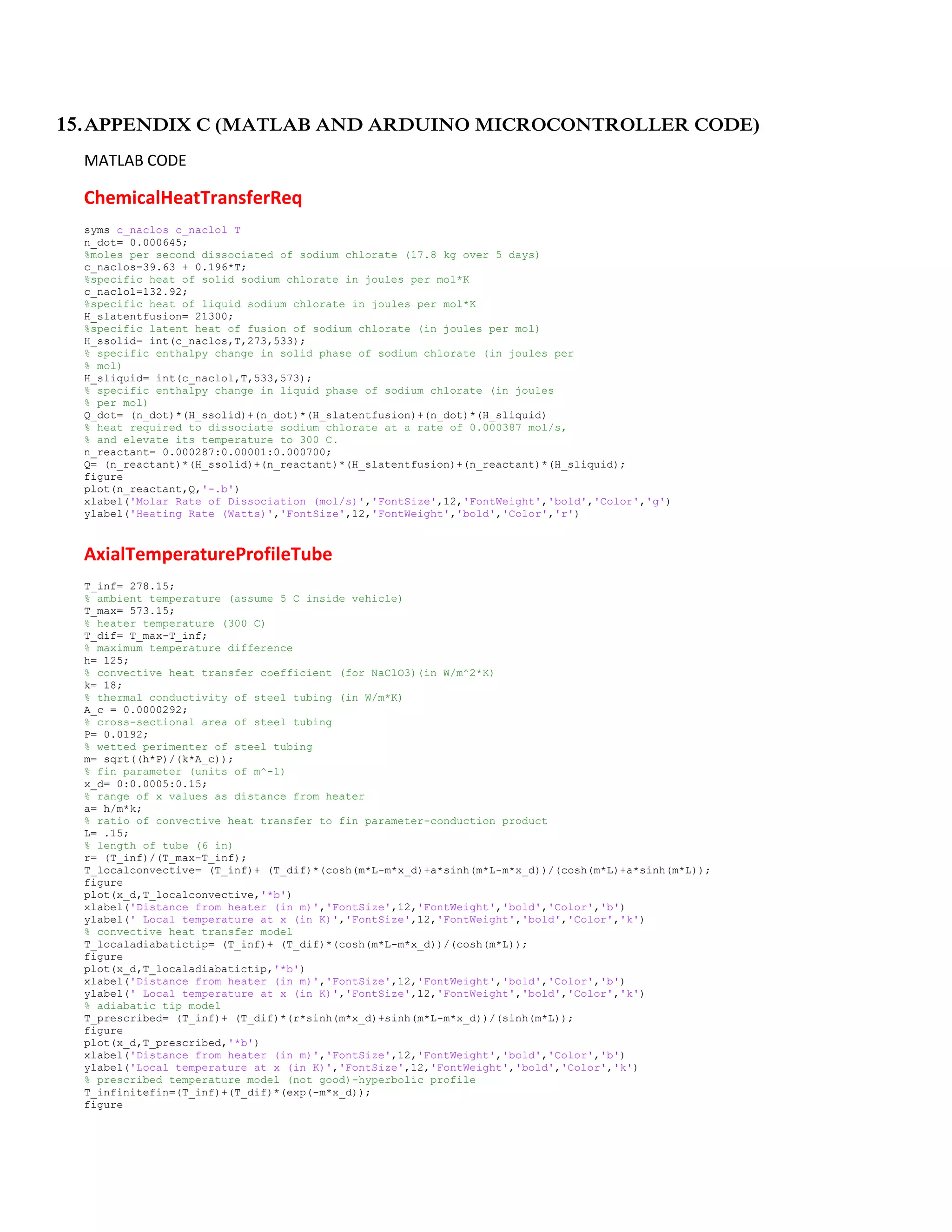 15.APPENDIX C (MATLAB AND ARDUINO MICROCONTROLLER CODE)
MATLAB CODE
ChemicalHeatTransferReq
syms c_naclos c_naclol T
n_dot= 0.000645;
%moles per second dissociated of sodium chlorate (17.8 kg over 5 days)
c_naclos=39.63 + 0.196*T;
%specific heat of solid sodium chlorate in joules per mol*K
c_naclol=132.92;
%specific heat of liquid sodium chlorate in joules per mol*K
H_slatentfusion= 21300;
%specific latent heat of fusion of sodium chlorate (in joules per mol)
H_ssolid= int(c_naclos,T,273,533);
% specific enthalpy change in solid phase of sodium chlorate (in joules per
% mol)
H_sliquid= int(c_naclol,T,533,573);
% specific enthalpy change in liquid phase of sodium chlorate (in joules
% per mol)
Q_dot= (n_dot)*(H_ssolid)+(n_dot)*(H_slatentfusion)+(n_dot)*(H_sliquid)
% heat required to dissociate sodium chlorate at a rate of 0.000387 mol/s,
% and elevate its temperature to 300 C.
n_reactant= 0.000287:0.00001:0.000700;
Q= (n_reactant)*(H_ssolid)+(n_reactant)*(H_slatentfusion)+(n_reactant)*(H_sliquid);
figure
plot(n_reactant,Q,'-.b')
xlabel('Molar Rate of Dissociation (mol/s)','FontSize',12,'FontWeight','bold','Color','g')
ylabel('Heating Rate (Watts)','FontSize',12,'FontWeight','bold','Color','r')
AxialTemperatureProfileTube
T_inf= 278.15;
% ambient temperature (assume 5 C inside vehicle)
T_max= 573.15;
% heater temperature (300 C)
T_dif= T_max-T_inf;
% maximum temperature difference
h= 125;
% convective heat transfer coefficient (for NaClO3)(in W/m^2*K)
k= 18;
% thermal conductivity of steel tubing (in W/m*K)
A_c = 0.0000292;
% cross-sectional area of steel tubing
P= 0.0192;
% wetted perimenter of steel tubing
m= sqrt((h*P)/(k*A_c));
% fin parameter (units of m^-1)
x_d= 0:0.0005:0.15;
% range of x values as distance from heater
a= h/m*k;
% ratio of convective heat transfer to fin parameter-conduction product
L= .15;
% length of tube (6 in)
r= (T_inf)/(T_max-T_inf);
T_localconvective= (T_inf)+ (T_dif)*(cosh(m*L-m*x_d)+a*sinh(m*L-m*x_d))/(cosh(m*L)+a*sinh(m*L));
figure
plot(x_d,T_localconvective,'*b')
xlabel('Distance from heater (in m)','FontSize',12,'FontWeight','bold','Color','b')
ylabel(' Local temperature at x (in K)','FontSize',12,'FontWeight','bold','Color','k')
% convective heat transfer model
T_localadiabatictip= (T_inf)+ (T_dif)*(cosh(m*L-m*x_d))/(cosh(m*L));
figure
plot(x_d,T_localadiabatictip,'*b')
xlabel('Distance from heater (in m)','FontSize',12,'FontWeight','bold','Color','b')
ylabel(' Local temperature at x (in K)','FontSize',12,'FontWeight','bold','Color','k')
% adiabatic tip model
T_prescribed= (T_inf)+ (T_dif)*(r*sinh(m*x_d)+sinh(m*L-m*x_d))/(sinh(m*L));
figure
plot(x_d,T_prescribed,'*b')
xlabel('Distance from heater (in m)','FontSize',12,'FontWeight','bold','Color','b')
ylabel('Local temperature at x (in K)','FontSize',12,'FontWeight','bold','Color','k')
% prescribed temperature model (not good)-hyperbolic profile
T_infinitefin=(T_inf)+(T_dif)*(exp(-m*x_d));
figure
 