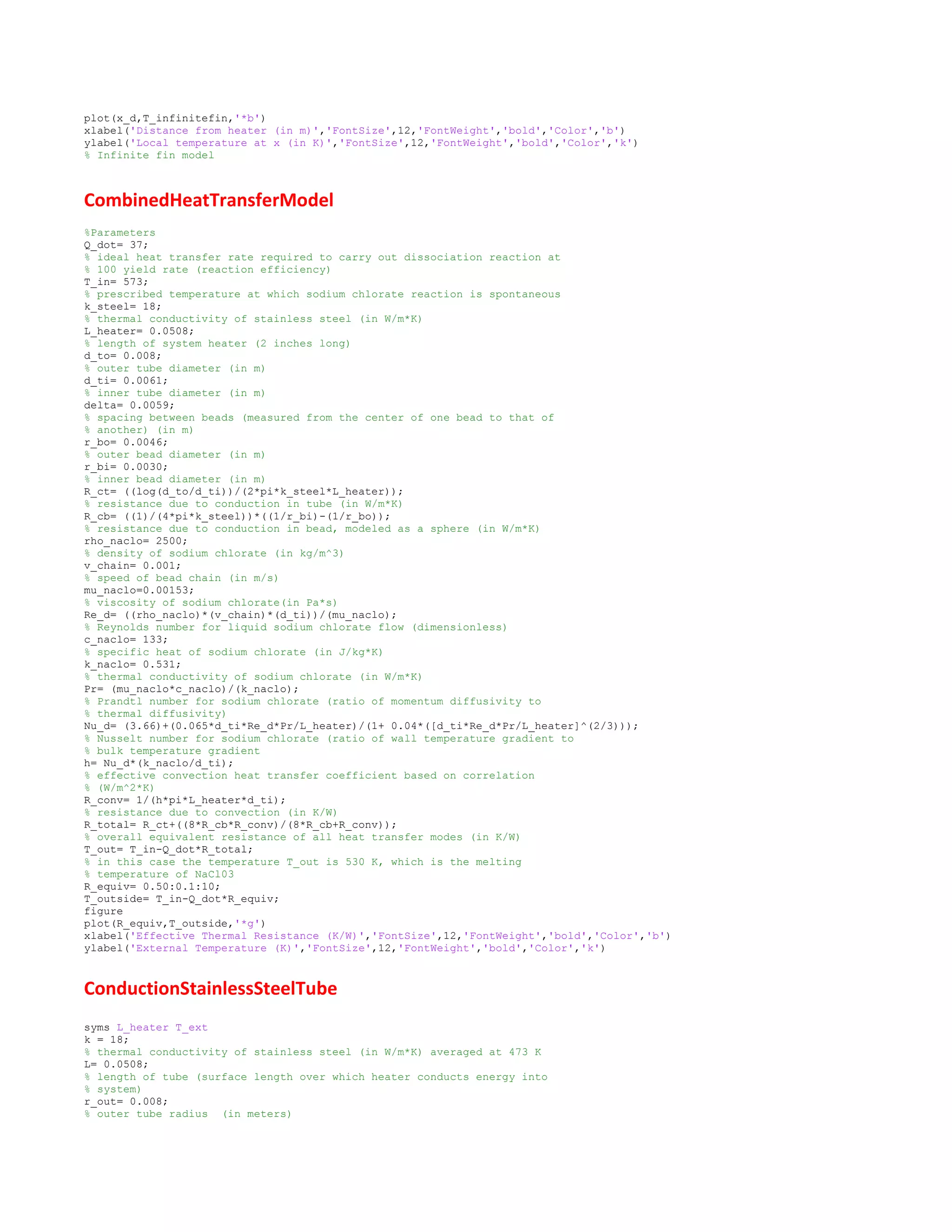 plot(x_d,T_infinitefin,'*b')
xlabel('Distance from heater (in m)','FontSize',12,'FontWeight','bold','Color','b')
ylabel('Local temperature at x (in K)','FontSize',12,'FontWeight','bold','Color','k')
% Infinite fin model
CombinedHeatTransferModel
%Parameters
Q_dot= 37;
% ideal heat transfer rate required to carry out dissociation reaction at
% 100 yield rate (reaction efficiency)
T_in= 573;
% prescribed temperature at which sodium chlorate reaction is spontaneous
k_steel= 18;
% thermal conductivity of stainless steel (in W/m*K)
L_heater= 0.0508;
% length of system heater (2 inches long)
d_to= 0.008;
% outer tube diameter (in m)
d_ti= 0.0061;
% inner tube diameter (in m)
delta= 0.0059;
% spacing between beads (measured from the center of one bead to that of
% another) (in m)
r_bo= 0.0046;
% outer bead diameter (in m)
r_bi= 0.0030;
% inner bead diameter (in m)
R_ct= ((log(d_to/d_ti))/(2*pi*k_steel*L_heater));
% resistance due to conduction in tube (in W/m*K)
R_cb= ((1)/(4*pi*k_steel))*((1/r_bi)-(1/r_bo));
% resistance due to conduction in bead, modeled as a sphere (in W/m*K)
rho_naclo= 2500;
% density of sodium chlorate (in kg/m^3)
v_chain= 0.001;
% speed of bead chain (in m/s)
mu_naclo=0.00153;
% viscosity of sodium chlorate(in Pa*s)
Re_d= ((rho_naclo)*(v_chain)*(d_ti))/(mu_naclo);
% Reynolds number for liquid sodium chlorate flow (dimensionless)
c_naclo= 133;
% specific heat of sodium chlorate (in J/kg*K)
k_naclo= 0.531;
% thermal conductivity of sodium chlorate (in W/m*K)
Pr= (mu_naclo*c_naclo)/(k_naclo);
% Prandtl number for sodium chlorate (ratio of momentum diffusivity to
% thermal diffusivity)
Nu_d= (3.66)+(0.065*d_ti*Re_d*Pr/L_heater)/(1+ 0.04*([d_ti*Re_d*Pr/L_heater]^(2/3)));
% Nusselt number for sodium chlorate (ratio of wall temperature gradient to
% bulk temperature gradient
h= Nu_d*(k_naclo/d_ti);
% effective convection heat transfer coefficient based on correlation
% (W/m^2*K)
R_conv= 1/(h*pi*L_heater*d_ti);
% resistance due to convection (in K/W)
R_total= R_ct+((8*R_cb*R_conv)/(8*R_cb+R_conv));
% overall equivalent resistance of all heat transfer modes (in K/W)
T_out= T_in-Q_dot*R_total;
% in this case the temperature T_out is 530 K, which is the melting
% temperature of NaCl03
R_equiv= 0.50:0.1:10;
T_outside= T_in-Q_dot*R_equiv;
figure
plot(R_equiv,T_outside,'*g')
xlabel('Effective Thermal Resistance (K/W)','FontSize',12,'FontWeight','bold','Color','b')
ylabel('External Temperature (K)','FontSize',12,'FontWeight','bold','Color','k')
ConductionStainlessSteelTube
syms L_heater T_ext
k = 18;
% thermal conductivity of stainless steel (in W/m*K) averaged at 473 K
L= 0.0508;
% length of tube (surface length over which heater conducts energy into
% system)
r_out= 0.008;
% outer tube radius (in meters)
 