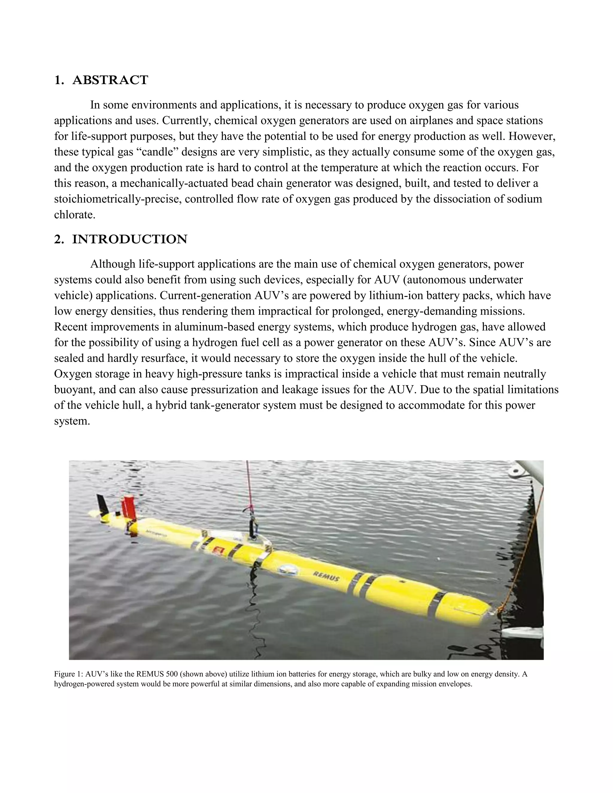 1. ABSTRACT
In some environments and applications, it is necessary to produce oxygen gas for various
applications and uses. Currently, chemical oxygen generators are used on airplanes and space stations
for life-support purposes, but they have the potential to be used for energy production as well. However,
these typical gas “candle” designs are very simplistic, as they actually consume some of the oxygen gas,
and the oxygen production rate is hard to control at the temperature at which the reaction occurs. For
this reason, a mechanically-actuated bead chain generator was designed, built, and tested to deliver a
stoichiometrically-precise, controlled flow rate of oxygen gas produced by the dissociation of sodium
chlorate.
2. INTRODUCTION
Although life-support applications are the main use of chemical oxygen generators, power
systems could also benefit from using such devices, especially for AUV (autonomous underwater
vehicle) applications. Current-generation AUV’s are powered by lithium-ion battery packs, which have
low energy densities, thus rendering them impractical for prolonged, energy-demanding missions.
Recent improvements in aluminum-based energy systems, which produce hydrogen gas, have allowed
for the possibility of using a hydrogen fuel cell as a power generator on these AUV’s. Since AUV’s are
sealed and hardly resurface, it would necessary to store the oxygen inside the hull of the vehicle.
Oxygen storage in heavy high-pressure tanks is impractical inside a vehicle that must remain neutrally
buoyant, and can also cause pressurization and leakage issues for the AUV. Due to the spatial limitations
of the vehicle hull, a hybrid tank-generator system must be designed to accommodate for this power
system.
Figure 1: AUV’s like the REMUS 500 (shown above) utilize lithium ion batteries for energy storage, which are bulky and low on energy density. A
hydrogen-powered system would be more powerful at similar dimensions, and also more capable of expanding mission envelopes.
 