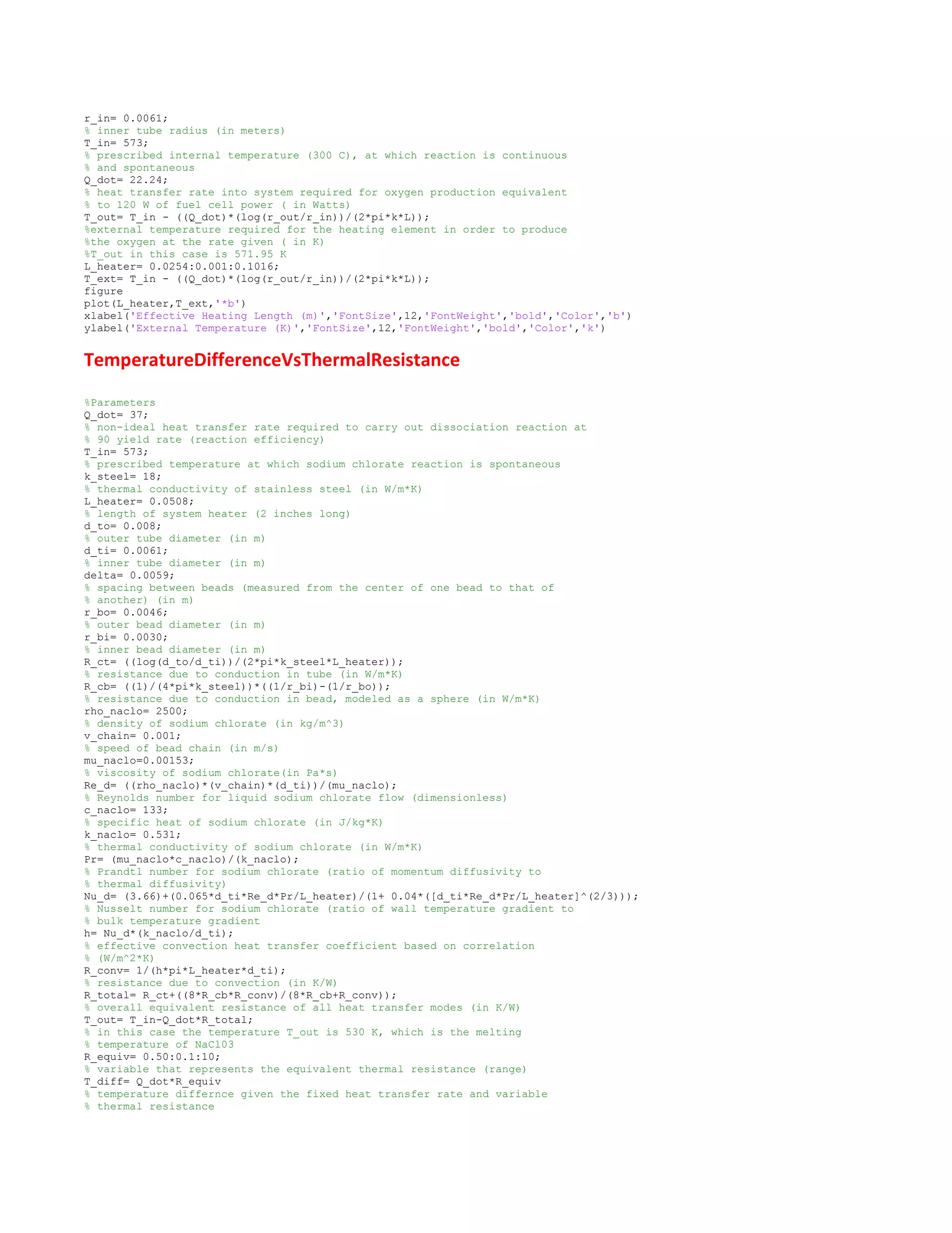 r_in= 0.0061;
% inner tube radius (in meters)
T_in= 573;
% prescribed internal temperature (300 C), at which reaction is continuous
% and spontaneous
Q_dot= 22.24;
% heat transfer rate into system required for oxygen production equivalent
% to 120 W of fuel cell power ( in Watts)
T_out= T_in - ((Q_dot)*(log(r_out/r_in))/(2*pi*k*L));
%external temperature required for the heating element in order to produce
%the oxygen at the rate given ( in K)
%T_out in this case is 571.95 K
L_heater= 0.0254:0.001:0.1016;
T_ext= T_in - ((Q_dot)*(log(r_out/r_in))/(2*pi*k*L));
figure
plot(L_heater,T_ext,'*b')
xlabel('Effective Heating Length (m)','FontSize',12,'FontWeight','bold','Color','b')
ylabel('External Temperature (K)','FontSize',12,'FontWeight','bold','Color','k')
TemperatureDifferenceVsThermalResistance
%Parameters
Q_dot= 37;
% non-ideal heat transfer rate required to carry out dissociation reaction at
% 90 yield rate (reaction efficiency)
T_in= 573;
% prescribed temperature at which sodium chlorate reaction is spontaneous
k_steel= 18;
% thermal conductivity of stainless steel (in W/m*K)
L_heater= 0.0508;
% length of system heater (2 inches long)
d_to= 0.008;
% outer tube diameter (in m)
d_ti= 0.0061;
% inner tube diameter (in m)
delta= 0.0059;
% spacing between beads (measured from the center of one bead to that of
% another) (in m)
r_bo= 0.0046;
% outer bead diameter (in m)
r_bi= 0.0030;
% inner bead diameter (in m)
R_ct= ((log(d_to/d_ti))/(2*pi*k_steel*L_heater));
% resistance due to conduction in tube (in W/m*K)
R_cb= ((1)/(4*pi*k_steel))*((1/r_bi)-(1/r_bo));
% resistance due to conduction in bead, modeled as a sphere (in W/m*K)
rho_naclo= 2500;
% density of sodium chlorate (in kg/m^3)
v_chain= 0.001;
% speed of bead chain (in m/s)
mu_naclo=0.00153;
% viscosity of sodium chlorate(in Pa*s)
Re_d= ((rho_naclo)*(v_chain)*(d_ti))/(mu_naclo);
% Reynolds number for liquid sodium chlorate flow (dimensionless)
c_naclo= 133;
% specific heat of sodium chlorate (in J/kg*K)
k_naclo= 0.531;
% thermal conductivity of sodium chlorate (in W/m*K)
Pr= (mu_naclo*c_naclo)/(k_naclo);
% Prandtl number for sodium chlorate (ratio of momentum diffusivity to
% thermal diffusivity)
Nu_d= (3.66)+(0.065*d_ti*Re_d*Pr/L_heater)/(1+ 0.04*([d_ti*Re_d*Pr/L_heater]^(2/3)));
% Nusselt number for sodium chlorate (ratio of wall temperature gradient to
% bulk temperature gradient
h= Nu_d*(k_naclo/d_ti);
% effective convection heat transfer coefficient based on correlation
% (W/m^2*K)
R_conv= 1/(h*pi*L_heater*d_ti);
% resistance due to convection (in K/W)
R_total= R_ct+((8*R_cb*R_conv)/(8*R_cb+R_conv));
% overall equivalent resistance of all heat transfer modes (in K/W)
T_out= T_in-Q_dot*R_total;
% in this case the temperature T_out is 530 K, which is the melting
% temperature of NaCl03
R_equiv= 0.50:0.1:10;
% variable that represents the equivalent thermal resistance (range)
T_diff= Q_dot*R_equiv
% temperature differnce given the fixed heat transfer rate and variable
% thermal resistance
 