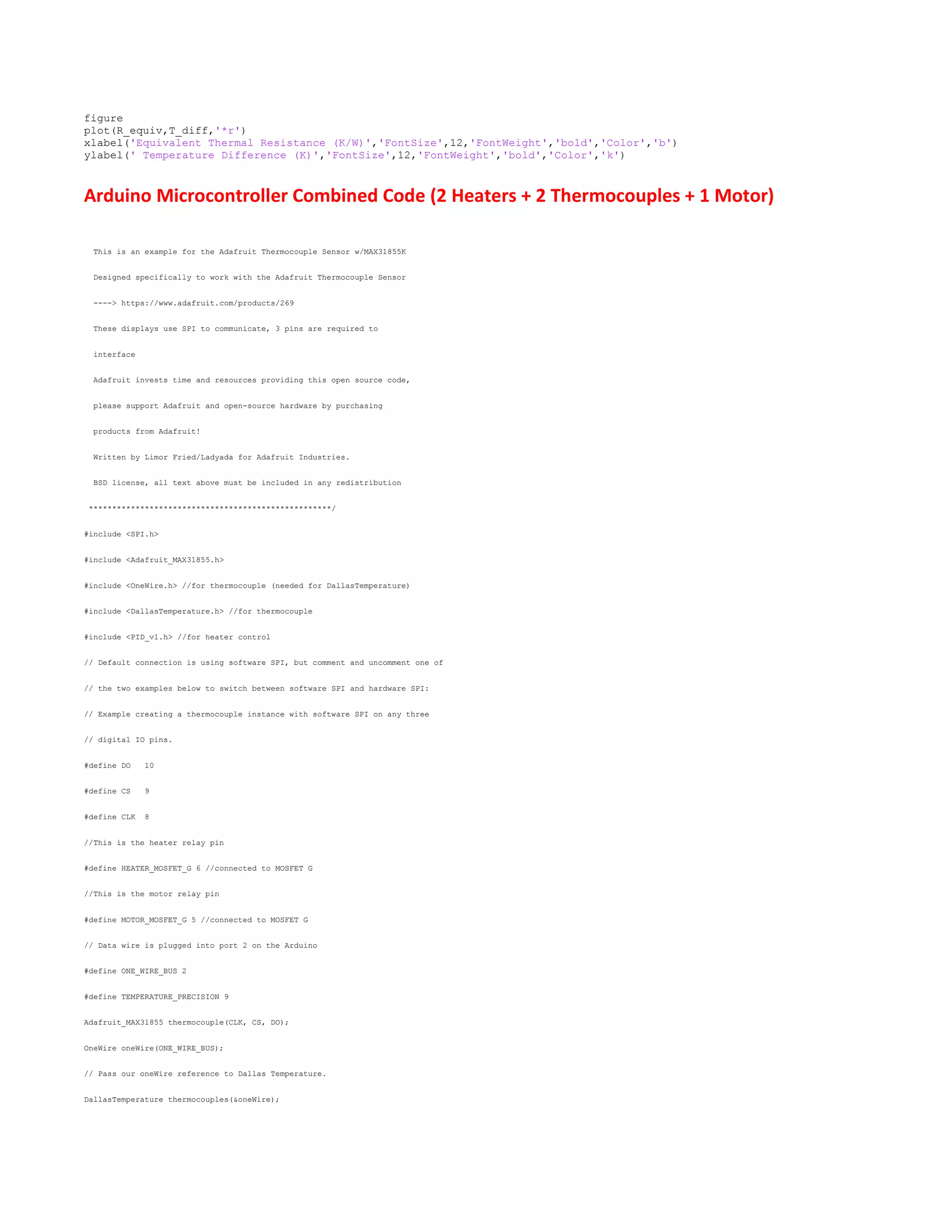 figure
plot(R_equiv,T_diff,'*r')
xlabel('Equivalent Thermal Resistance (K/W)','FontSize',12,'FontWeight','bold','Color','b')
ylabel(' Temperature Difference (K)','FontSize',12,'FontWeight','bold','Color','k')
Arduino Microcontroller Combined Code (2 Heaters + 2 Thermocouples + 1 Motor)
This is an example for the Adafruit Thermocouple Sensor w/MAX31855K
Designed specifically to work with the Adafruit Thermocouple Sensor
----> https://www.adafruit.com/products/269
These displays use SPI to communicate, 3 pins are required to
interface
Adafruit invests time and resources providing this open source code,
please support Adafruit and open-source hardware by purchasing
products from Adafruit!
Written by Limor Fried/Ladyada for Adafruit Industries.
BSD license, all text above must be included in any redistribution
****************************************************/
#include <SPI.h>
#include <Adafruit_MAX31855.h>
#include <OneWire.h> //for thermocouple (needed for DallasTemperature)
#include <DallasTemperature.h> //for thermocouple
#include <PID_v1.h> //for heater control
// Default connection is using software SPI, but comment and uncomment one of
// the two examples below to switch between software SPI and hardware SPI:
// Example creating a thermocouple instance with software SPI on any three
// digital IO pins.
#define DO 10
#define CS 9
#define CLK 8
//This is the heater relay pin
#define HEATER_MOSFET_G 6 //connected to MOSFET G
//This is the motor relay pin
#define MOTOR_MOSFET_G 5 //connected to MOSFET G
// Data wire is plugged into port 2 on the Arduino
#define ONE_WIRE_BUS 2
#define TEMPERATURE_PRECISION 9
Adafruit_MAX31855 thermocouple(CLK, CS, DO);
OneWire oneWire(ONE_WIRE_BUS);
// Pass our oneWire reference to Dallas Temperature.
DallasTemperature thermocouples(&oneWire);
 