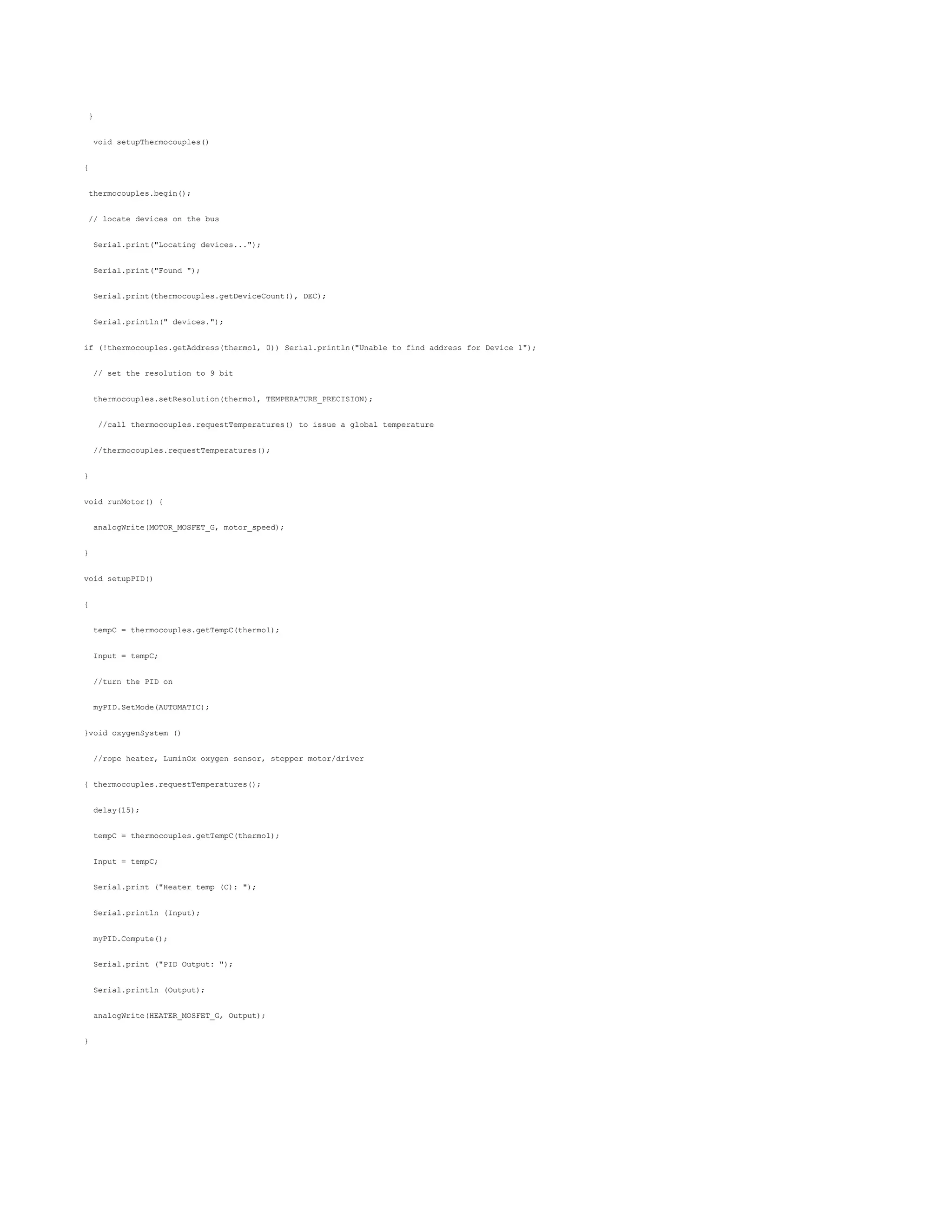}
void setupThermocouples()
{
thermocouples.begin();
// locate devices on the bus
Serial.print("Locating devices...");
Serial.print("Found ");
Serial.print(thermocouples.getDeviceCount(), DEC);
Serial.println(" devices.");
if (!thermocouples.getAddress(thermo1, 0)) Serial.println("Unable to find address for Device 1");
// set the resolution to 9 bit
thermocouples.setResolution(thermo1, TEMPERATURE_PRECISION);
//call thermocouples.requestTemperatures() to issue a global temperature
//thermocouples.requestTemperatures();
}
void runMotor() {
analogWrite(MOTOR_MOSFET_G, motor_speed);
}
void setupPID()
{
tempC = thermocouples.getTempC(thermo1);
Input = tempC;
//turn the PID on
myPID.SetMode(AUTOMATIC);
}void oxygenSystem ()
//rope heater, LuminOx oxygen sensor, stepper motor/driver
{ thermocouples.requestTemperatures();
delay(15);
tempC = thermocouples.getTempC(thermo1);
Input = tempC;
Serial.print ("Heater temp (C): ");
Serial.println (Input);
myPID.Compute();
Serial.print ("PID Output: ");
Serial.println (Output);
analogWrite(HEATER_MOSFET_G, Output);
}
 