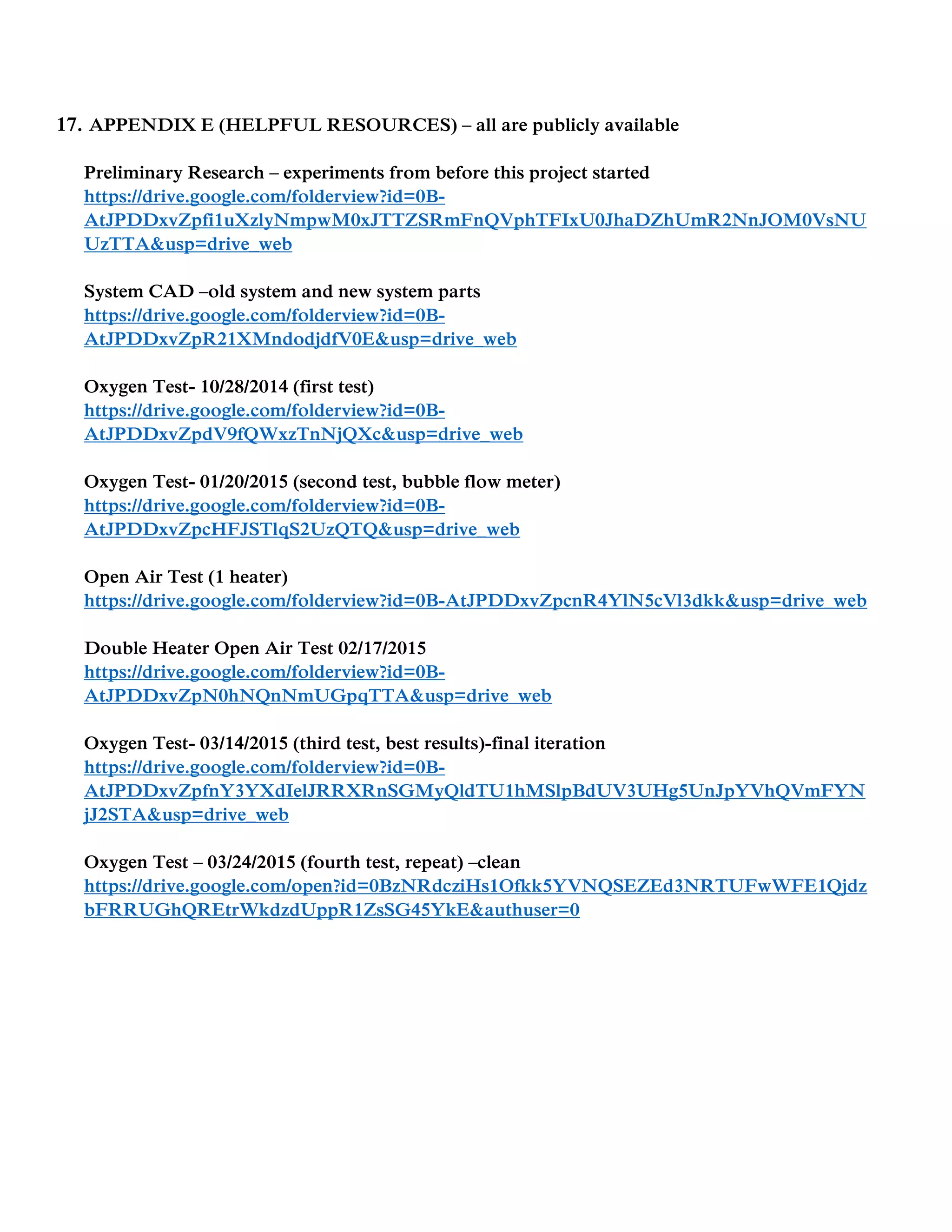 17. APPENDIX E (HELPFUL RESOURCES) – all are publicly available
Preliminary Research – experiments from before this project started
https://drive.google.com/folderview?id=0B-
AtJPDDxvZpfi1uXzlyNmpwM0xJTTZSRmFnQVphTFIxU0JhaDZhUmR2NnJOM0VsNU
UzTTA&usp=drive_web
System CAD –old system and new system parts
https://drive.google.com/folderview?id=0B-
AtJPDDxvZpR21XMndodjdfV0E&usp=drive_web
Oxygen Test- 10/28/2014 (first test)
https://drive.google.com/folderview?id=0B-
AtJPDDxvZpdV9fQWxzTnNjQXc&usp=drive_web
Oxygen Test- 01/20/2015 (second test, bubble flow meter)
https://drive.google.com/folderview?id=0B-
AtJPDDxvZpcHFJSTlqS2UzQTQ&usp=drive_web
Open Air Test (1 heater)
https://drive.google.com/folderview?id=0B-AtJPDDxvZpcnR4YlN5cVl3dkk&usp=drive_web
Double Heater Open Air Test 02/17/2015
https://drive.google.com/folderview?id=0B-
AtJPDDxvZpN0hNQnNmUGpqTTA&usp=drive_web
Oxygen Test- 03/14/2015 (third test, best results)-final iteration
https://drive.google.com/folderview?id=0B-
AtJPDDxvZpfnY3YXdIelJRRXRnSGMyQldTU1hMSlpBdUV3UHg5UnJpYVhQVmFYN
jJ2STA&usp=drive_web
Oxygen Test – 03/24/2015 (fourth test, repeat) –clean
https://drive.google.com/open?id=0BzNRdcziHs1Ofkk5YVNQSEZEd3NRTUFwWFE1Qjdz
bFRRUGhQREtrWkdzdUppR1ZsSG45YkE&authuser=0
 