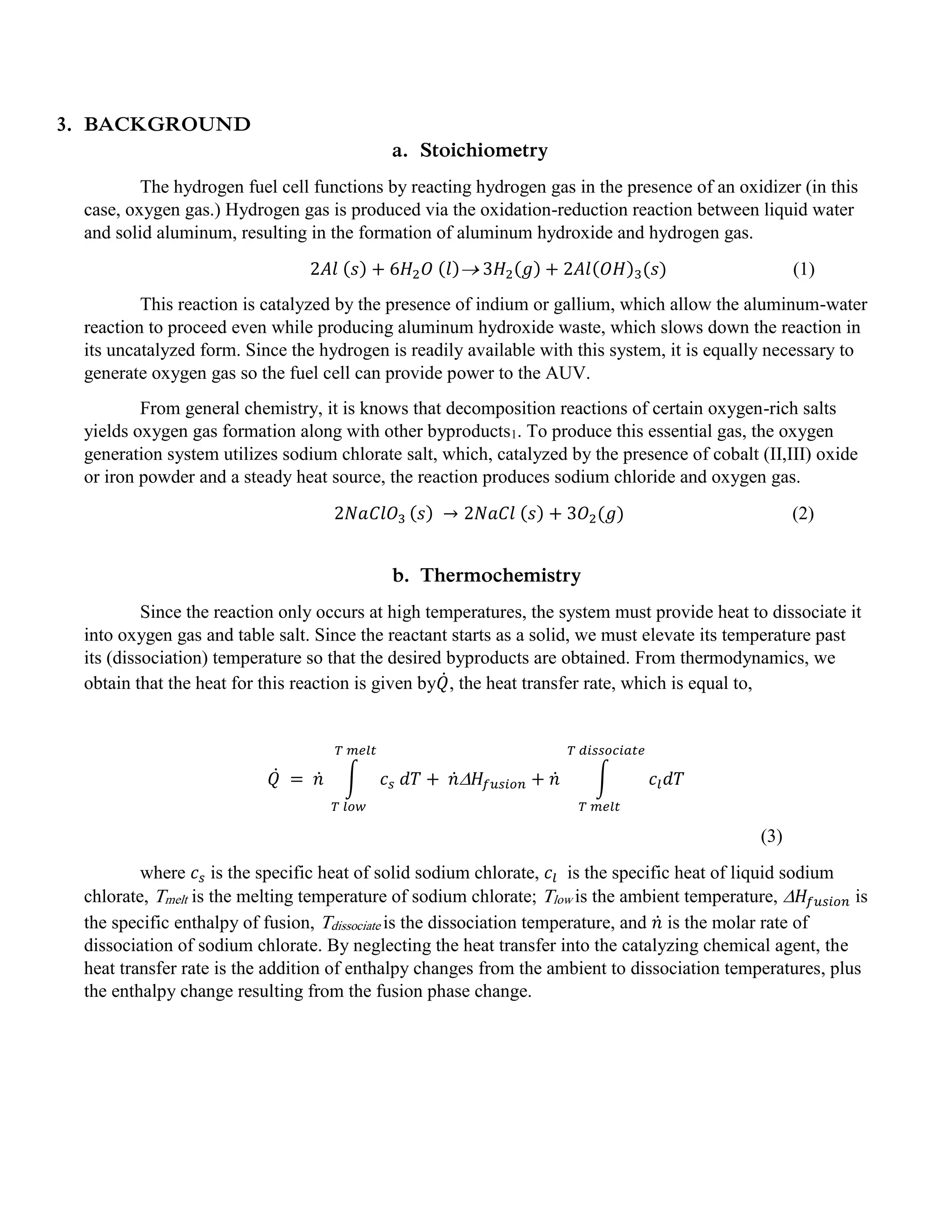 3. BACKGROUND
a. Stoichiometry
The hydrogen fuel cell functions by reacting hydrogen gas in the presence of an oxidizer (in this
case, oxygen gas.) Hydrogen gas is produced via the oxidation-reduction reaction between liquid water
and solid aluminum, resulting in the formation of aluminum hydroxide and hydrogen gas.
2𝐴𝑙 (𝑠) + 6𝐻2 𝑂 (𝑙) 3𝐻2(𝑔) + 2𝐴𝑙(𝑂𝐻)3(𝑠) (1)
This reaction is catalyzed by the presence of indium or gallium, which allow the aluminum-water
reaction to proceed even while producing aluminum hydroxide waste, which slows down the reaction in
its uncatalyzed form. Since the hydrogen is readily available with this system, it is equally necessary to
generate oxygen gas so the fuel cell can provide power to the AUV.
From general chemistry, it is knows that decomposition reactions of certain oxygen-rich salts
yields oxygen gas formation along with other byproducts1. To produce this essential gas, the oxygen
generation system utilizes sodium chlorate salt, which, catalyzed by the presence of cobalt (II,III) oxide
or iron powder and a steady heat source, the reaction produces sodium chloride and oxygen gas.
2𝑁𝑎𝐶𝑙𝑂3 (𝑠) → 2𝑁𝑎𝐶𝑙 (𝑠) + 3𝑂2(𝑔) (2)
b. Thermochemistry
Since the reaction only occurs at high temperatures, the system must provide heat to dissociate it
into oxygen gas and table salt. Since the reactant starts as a solid, we must elevate its temperature past
its (dissociation) temperature so that the desired byproducts are obtained. From thermodynamics, we
obtain that the heat for this reaction is given by𝑄̇, the heat transfer rate, which is equal to,
𝑄̇ = 𝑛̇ ∫ 𝑐 𝑠 𝑑𝑇
𝑇 𝑚𝑒𝑙𝑡
𝑇 𝑙𝑜𝑤
+ 𝑛̇ 𝐻𝑓𝑢𝑠𝑖𝑜𝑛 + 𝑛̇ ∫ 𝑐𝑙 𝑑𝑇
𝑇 𝑑𝑖𝑠𝑠𝑜𝑐𝑖𝑎𝑡𝑒
𝑇 𝑚𝑒𝑙𝑡
(3)
where 𝑐 𝑠 is the specific heat of solid sodium chlorate, 𝑐𝑙 is the specific heat of liquid sodium
chlorate, Tmelt is the melting temperature of sodium chlorate; Tlow is the ambient temperature,  𝐻𝑓𝑢𝑠𝑖𝑜𝑛 is
the specific enthalpy of fusion, Tdissociate is the dissociation temperature, and 𝑛̇ is the molar rate of
dissociation of sodium chlorate. By neglecting the heat transfer into the catalyzing chemical agent, the
heat transfer rate is the addition of enthalpy changes from the ambient to dissociation temperatures, plus
the enthalpy change resulting from the fusion phase change.
 
