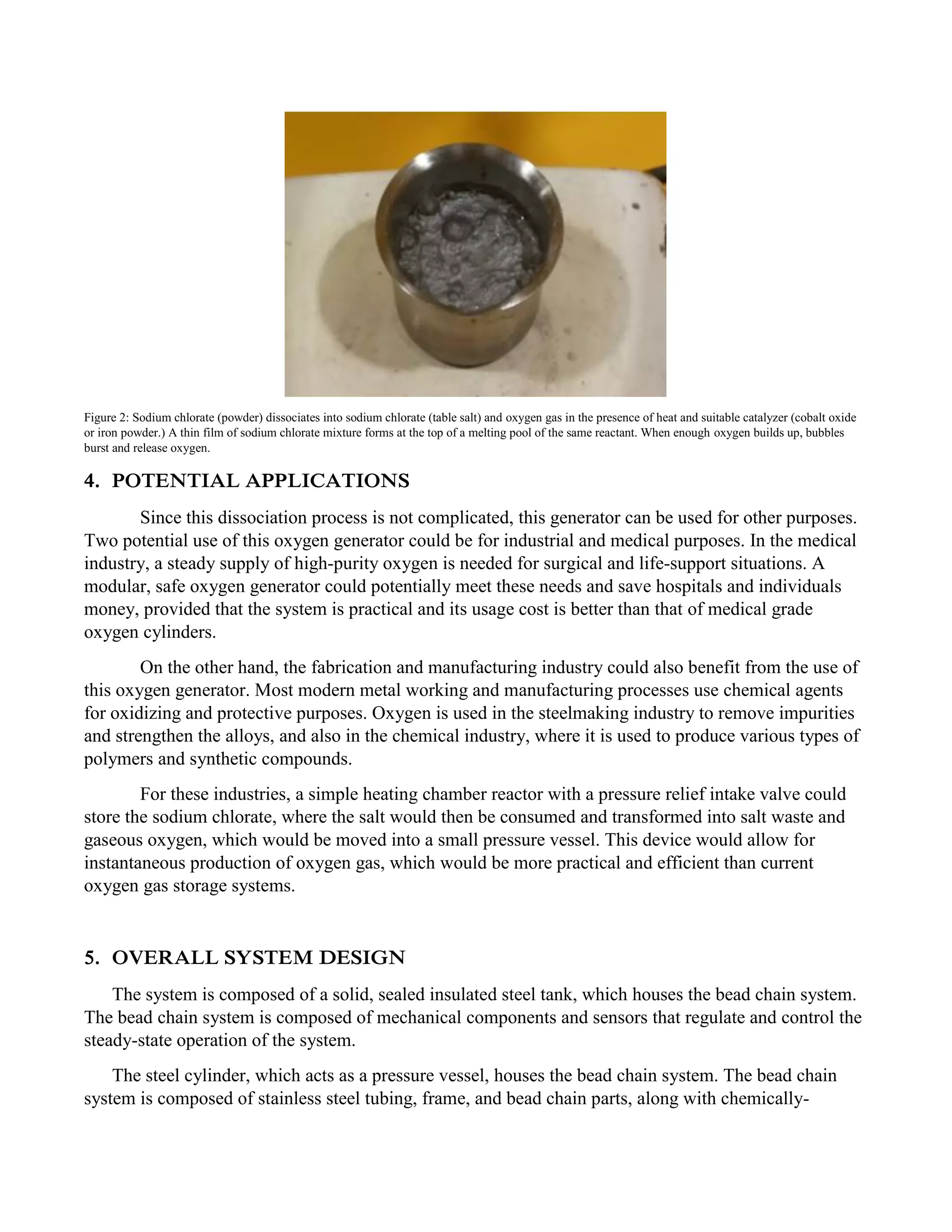 Figure 2: Sodium chlorate (powder) dissociates into sodium chlorate (table salt) and oxygen gas in the presence of heat and suitable catalyzer (cobalt oxide
or iron powder.) A thin film of sodium chlorate mixture forms at the top of a melting pool of the same reactant. When enough oxygen builds up, bubbles
burst and release oxygen.
4. POTENTIAL APPLICATIONS
Since this dissociation process is not complicated, this generator can be used for other purposes.
Two potential use of this oxygen generator could be for industrial and medical purposes. In the medical
industry, a steady supply of high-purity oxygen is needed for surgical and life-support situations. A
modular, safe oxygen generator could potentially meet these needs and save hospitals and individuals
money, provided that the system is practical and its usage cost is better than that of medical grade
oxygen cylinders.
On the other hand, the fabrication and manufacturing industry could also benefit from the use of
this oxygen generator. Most modern metal working and manufacturing processes use chemical agents
for oxidizing and protective purposes. Oxygen is used in the steelmaking industry to remove impurities
and strengthen the alloys, and also in the chemical industry, where it is used to produce various types of
polymers and synthetic compounds.
For these industries, a simple heating chamber reactor with a pressure relief intake valve could
store the sodium chlorate, where the salt would then be consumed and transformed into salt waste and
gaseous oxygen, which would be moved into a small pressure vessel. This device would allow for
instantaneous production of oxygen gas, which would be more practical and efficient than current
oxygen gas storage systems.
5. OVERALL SYSTEM DESIGN
The system is composed of a solid, sealed insulated steel tank, which houses the bead chain system.
The bead chain system is composed of mechanical components and sensors that regulate and control the
steady-state operation of the system.
The steel cylinder, which acts as a pressure vessel, houses the bead chain system. The bead chain
system is composed of stainless steel tubing, frame, and bead chain parts, along with chemically-
 