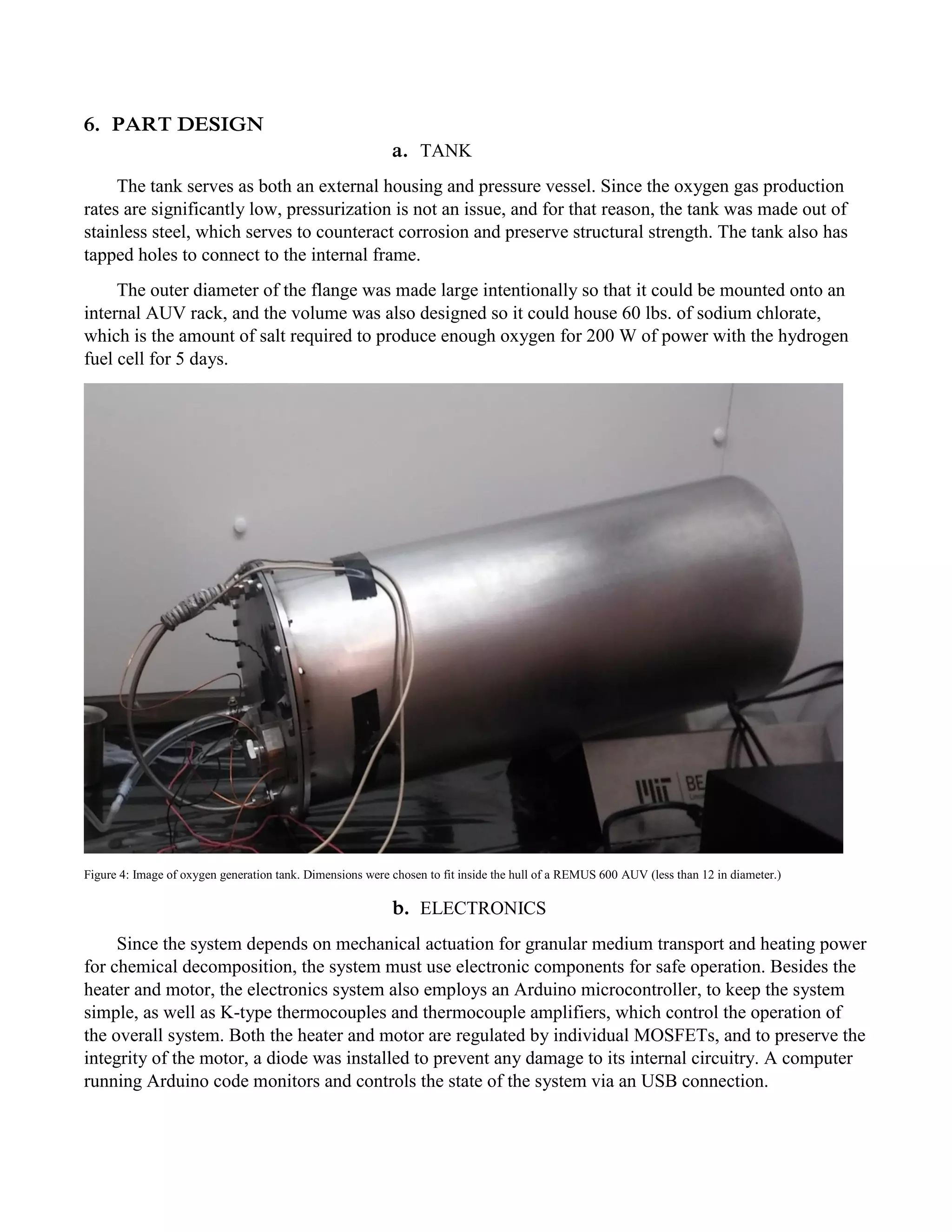 6. PART DESIGN
a. TANK
The tank serves as both an external housing and pressure vessel. Since the oxygen gas production
rates are significantly low, pressurization is not an issue, and for that reason, the tank was made out of
stainless steel, which serves to counteract corrosion and preserve structural strength. The tank also has
tapped holes to connect to the internal frame.
The outer diameter of the flange was made large intentionally so that it could be mounted onto an
internal AUV rack, and the volume was also designed so it could house 60 lbs. of sodium chlorate,
which is the amount of salt required to produce enough oxygen for 200 W of power with the hydrogen
fuel cell for 5 days.
Figure 4: Image of oxygen generation tank. Dimensions were chosen to fit inside the hull of a REMUS 600 AUV (less than 12 in diameter.)
b. ELECTRONICS
Since the system depends on mechanical actuation for granular medium transport and heating power
for chemical decomposition, the system must use electronic components for safe operation. Besides the
heater and motor, the electronics system also employs an Arduino microcontroller, to keep the system
simple, as well as K-type thermocouples and thermocouple amplifiers, which control the operation of
the overall system. Both the heater and motor are regulated by individual MOSFETs, and to preserve the
integrity of the motor, a diode was installed to prevent any damage to its internal circuitry. A computer
running Arduino code monitors and controls the state of the system via an USB connection.
 