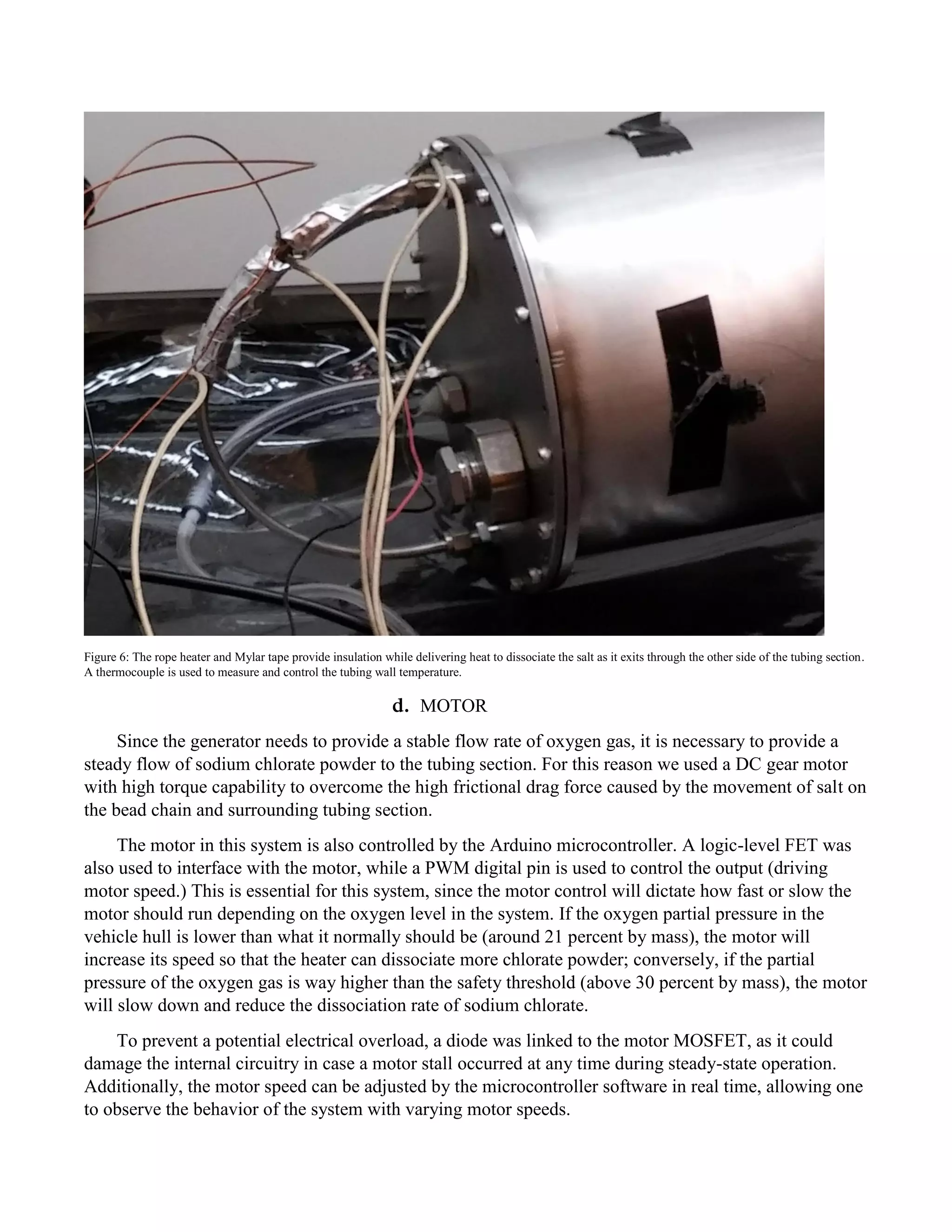 Figure 6: The rope heater and Mylar tape provide insulation while delivering heat to dissociate the salt as it exits through the other side of the tubing section.
A thermocouple is used to measure and control the tubing wall temperature.
d. MOTOR
Since the generator needs to provide a stable flow rate of oxygen gas, it is necessary to provide a
steady flow of sodium chlorate powder to the tubing section. For this reason we used a DC gear motor
with high torque capability to overcome the high frictional drag force caused by the movement of salt on
the bead chain and surrounding tubing section.
The motor in this system is also controlled by the Arduino microcontroller. A logic-level FET was
also used to interface with the motor, while a PWM digital pin is used to control the output (driving
motor speed.) This is essential for this system, since the motor control will dictate how fast or slow the
motor should run depending on the oxygen level in the system. If the oxygen partial pressure in the
vehicle hull is lower than what it normally should be (around 21 percent by mass), the motor will
increase its speed so that the heater can dissociate more chlorate powder; conversely, if the partial
pressure of the oxygen gas is way higher than the safety threshold (above 30 percent by mass), the motor
will slow down and reduce the dissociation rate of sodium chlorate.
To prevent a potential electrical overload, a diode was linked to the motor MOSFET, as it could
damage the internal circuitry in case a motor stall occurred at any time during steady-state operation.
Additionally, the motor speed can be adjusted by the microcontroller software in real time, allowing one
to observe the behavior of the system with varying motor speeds.
 