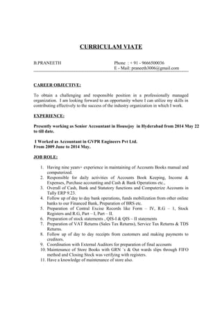 CURRICULAM VIATE
B.PRANEETH Phone : + 91 - 9666500036
E - Mail: praneeth3006@gmail.com
CAREER OBJECTIVE:
To obtain a challenging and responsible position in a professionally managed
organization. I am looking forward to an opportunity where I can utilize my skills in
contributing effectively to the success of the industry organization in which I work.
EXPERIENCE:
Presently working as Senior Accountant in Housejoy in Hyderabad from 2014 May 22
to till date.
I Worked as Accountant in GVPR Engineers Pvt Ltd.
From 2009 June to 2014 May.
JOB ROLE:
1. Having nine years+ experience in maintaining of Accounts Books manual and
computerized.
2. Responsible for daily activities of Accounts Book Keeping, Income &
Expenses, Purchase accounting and Cash & Bank Operations etc.,
3. Overall of Cash, Bank and Statutory functions and Computerize Accounts in
Tally ERP 9.23.
4. Follow up of day to day bank operations, funds mobilization from other online
banks to our Financed Bank, Preparation of BRS etc.
5. Preparation of Central Excise Records like Form – IV, R.G – 1, Stock
Registers and R.G, Part – I, Part – II.
6. Preparation of stock statements , QIS-I & QIS – II statements
7. Preparation of VAT Returns (Sales Tax Returns), Service Tax Returns & TDS
Returns.
8. Follow up of day to day receipts from customers and making payments to
creditors.
9. Coordination with External Auditors for preparation of final accounts
10. Maintenance of Store Books with GRN `s & Out wards slips through FIFO
method and Closing Stock was verifying with registers.
11. Have a knowledge of maintenance of store also.
 