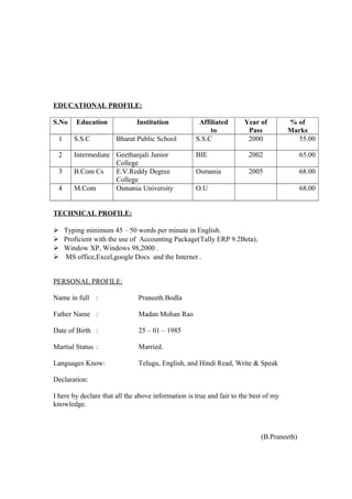 EDUCATIONAL PROFILE:
S.No Education Institution Affiliated
to
Year of
Pass
% of
Marks
1 S.S.C Bharat Public School S.S.C 2000 55.00
2 Intermediate Geethanjali Junior
College
BIE 2002 65.00
3 B.Com Cs E.V.Reddy Degree
College
Osmania 2005 68.00
4 M.Com Osmania University O.U 68.00
TECHNICAL PROFILE:
 Typing minimum 45 – 50 words per minute in English.
 Proficient with the use of Accounting Package(Tally ERP 9.2Beta),
 Window XP, Windows 98,2000 .
 MS office,Excel,google Docs and the Internet .
PERSONAL PROFILE:
Name in full : Praneeth.Bodla
Father Name : Madan Mohan Rao
Date of Birth : 25 – 01 – 1985
Martial Status : Married.
Languages Know: Telugu, English, and Hindi Read, Write & Speak
Declaration:
I here by declare that all the above information is true and fair to the best of my
knowledge.
(B.Praneeth)
 
