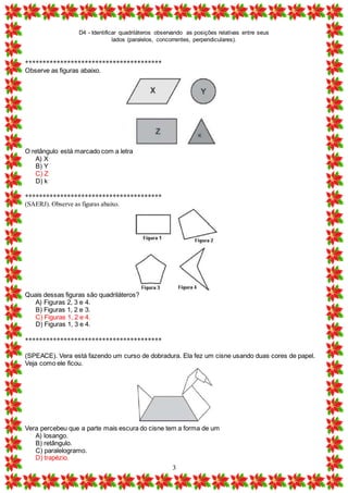 D4 - Identificar quadriláteros observando as posições relativas entre seus
lados (paralelos, concorrentes, perpendiculares).
3
***************************************
Observe as figuras abaixo.
O retângulo está marcado com a letra
A) X
B) Y
C) Z
D) k
***************************************
(SAERJ). Observe as figuras abaixo.
Quais dessas figuras são quadriláteros?
A) Figuras 2, 3 e 4.
B) Figuras 1, 2 e 3.
C) Figuras 1, 2 e 4.
D) Figuras 1, 3 e 4.
***************************************
(SPEACE). Vera está fazendo um curso de dobradura. Ela fez um cisne usando duas cores de papel.
Veja como ele ficou.
Vera percebeu que a parte mais escura do cisne tem a forma de um
A) losango.
B) retângulo.
C) paralelogramo.
D) trapézio.
 