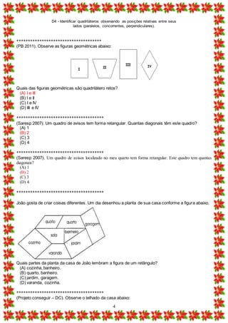 D4 - Identificar quadriláteros observando as posições relativas entre seus
lados (paralelos, concorrentes, perpendiculares).
4
*************************************
(PB 2011). Observe as figuras geométricas abaixo:
Quais das figuras geométricas são quadrilátero retos?
(A) I e III
(B) I e II
(C) I e IV
(D) III e IV
**************************************
(Saresp 2007). Um quadro de avisos tem forma retangular. Quantas diagonais têm este quadro?
(A) 1
(B) 2
(C) 3
(D) 4
**************************************
(Saresp 2007). Um quadro de avisos localizado no meu quarto tem forma retangular. Este quadro tem quantas
diagonais?
(A) 1
(B) 2
(C) 3
(D) 4
**************************************
João gosta de criar coisas diferentes. Um dia desenhou a planta de sua casa conforme a figura abaixo.
Quais partes da planta da casa de João lembram a figura de um retângulo?
(A) cozinha, banheiro.
(B) quarto, banheiro.
(C) jardim, garagem.
(D) varanda, cozinha.
**************************************
(Projeto conseguir – DC). Observe o telhado da casa abaixo:
 