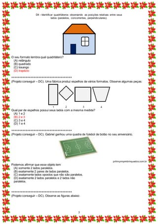 D4 - Identificar quadriláteros observando as posições relativas entre seus
lados (paralelos, concorrentes, perpendiculares).
5
O seu formato lembra qual quadrilátero?
(A) retângulo
(B) quadrado
(C) losango
(D) trapézio
**************************************
(Projeto conseguir – DC). Uma fábrica produz espelhos de vários formatos. Observe algumas peças:
Qual par de espelhos possui seus lados com a mesma medida?
(A) 1 e 2
(B) 2 e 3
(C) 3 e 4
(D) 1 e 4
**************************************
(Projeto conseguir – DC). Gabriel ganhou uma quadra de futebol de botão no seu aniversário.
pirlimpimpimbrinquedos.com.br
Podemos afirmar que esse objeto tem
(A) somente 2 lados paralelos.
(B) exatamente 2 pares de lados paralelos.
(C) exatamente lados opostos que não são paralelos.
(D) exatamente 2 lados paralelos e 2 lados não
paralelos.
**************************************
(Projeto conseguir – DC). Observe as figuras abaixo:
 