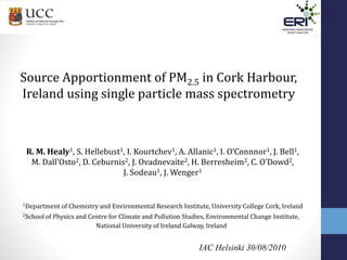 IAC Helsinki 30/08/2010
Source Apportionment of PM2.5 in Cork Harbour,
Ireland using single particle mass spectrometry
R. M. Healy1, S. Hellebust1, I. Kourtchev1, A. Allanic1, I. O’Connnor1, J. Bell1,
M. Dall’Osto2, D. Ceburnis2, J. Ovadnevaite2, H. Berresheim2, C. O’Dowd2,
J. Sodeau1, J. Wenger1
1Department of Chemistry and Environmental Research Institute, University College Cork, Ireland
2School of Physics and Centre for Climate and Pollution Studies, Environmental Change Institute,
National University of Ireland Galway, Ireland
 