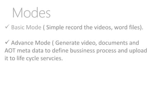  Basic Mode ( Simple record the videos, word files).
 Advance Mode ( Generate video, documents and
AOT meta data to define bussiness process and upload
it to life cycle servcies.
Modes
 