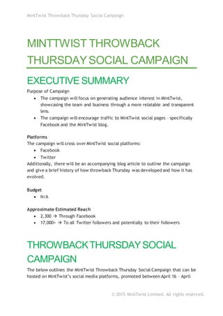 MintTwist Throwback Thursday Social Campaign
© 2015 MintTwist Limited. All rights reserved.
MINTTWIST THROWBACK
THURSDAYSOCIAL CAMPAIGN
EXECUTIVE SUMMARY
Purpose of Campaign
 The campaign will focus on generating audience interest in MintTwist,
showcasing the team and business through a more relatable and transparent
lens.
 The campaign will encourage traffic to MintTwist social pages – specifically
Facebook and the MintTwist blog.
Platforms
The campaign will cross over MintTwist social platforms:
 Facebook
 Twitter
Additionally, there will be an accompanying blog article to outline the campaign
and give a brief history of how throwback Thursday was developed and how it has
evolved.
Budget
 N/A
Approximate Estimated Reach
 2,300  Through Facebook
 17,000+  To all Twitter followers and potentially to their followers
THROWBACKTHURSDAYSOCIAL
CAMPAIGN
The below outlines the MintTwist Throwback Thursday Social Campaign that can be
hosted on MintTwist’s social media platforms, promoted between April 16 – April
 