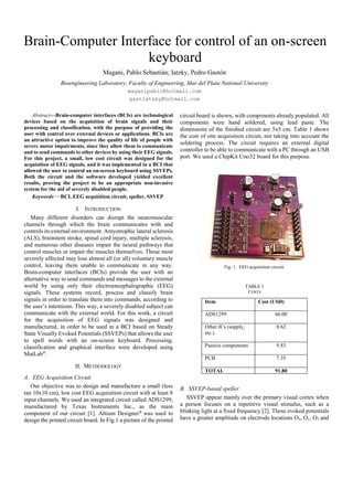 Brain-Computer Interface for control of an on-screen
keyboard
Magani, Pablo Sebastián; Iatzky, Pedro Gastón
Bioengineering Laboratory, Faculty of Engineering, Mar del Plata National University
maganipablo@hotmail.com
gastiatzky@hotmail.com
Abstract—Brain-computer interfaces (BCIs) are technological
devices based on the acquisition of brain signals and their
processing and classification, with the purpose of providing the
user with control over external devices or applications. BCIs are
an attractive option to improve the quality of life of people with
severe motor impairments, since they allow them to communicate
and to send commands to other devices by using their EEG signals.
For this project, a small, low cost circuit was designed for the
acquisition of EEG signals, and it was implemented in a BCI that
allowed the user to control an on-screen keyboard using SSVEPs.
Both the circuit and the software developed yielded excellent
results, proving the project to be an appropriate non-invasive
system for the aid of severely disabled people.
Keywords—BCI, EEG acquisition circuit, speller, SSVEP
I. INTRODUCTION
Many different disorders can disrupt the neuromuscular
channels through which the brain communicates with and
controls its external environment. Amyotrophic lateral sclerosis
(ALS), brainstem stroke, spinal cord injury, multiple sclerosis,
and numerous other diseases impair the neural pathways that
control muscles or impair the muscles themselves. Those most
severely affected may lose almost all (or all) voluntary muscle
control, leaving them unable to communicate in any way.
Brain-computer interfaces (BCIs) provide the user with an
alternative way to send commands and messages to the external
world by using only their electroencephalographic (EEG)
signals. These systems record, process and classify brain
signals in order to translate them into commands, according to
the user’s intentions. This way, a severely disabled subject can
communicate with the external world. For this work, a circuit
for the acquisition of EEG signals was designed and
manufactured, in order to be used in a BCI based on Steady
State Visually Evoked Potentials (SSVEPs) that allows the user
to spell words with an on-screen keyboard. Processing,
classification and graphical interface were developed using
MatLab®
.
II. METHODOLOGY
A. EEG Acquisition Circuit
Our objective was to design and manufacture a small (less
tan 10x10 cm), low cost EEG acquisition circuit with at least 8
input channels. We used an integrated circuit called ADS1299,
manufactured by Texas Instruments Inc., as the main
component of our circuit [1]. Altium Designer®
was used to
design the printed circuit board. In Fig.1 a picture of the printed
circuit board is shown, with components already populated. All
components were hand soldered, using lead paste. The
dimensions of the finished circuit are 5x5 cm. Table 1 shows
the cost of one acquisition circuit, not taking into account the
soldering process. The circuit requires an external digital
controller to be able to communicate with a PC through an USB
port. We used a ChipKit Uno32 board for this purpose.
Fig. 1. EEG acquisition circuit.
TABLE 1
COSTS
Item Cost (USD)
ADS1299 66.00
Other ICs (supply,
etc.)
8.62
Passive components 9.83
PCB 7.35
TOTAL 91.80
B. SSVEP-based speller
SSVEP appear mainly over the primary visual cortex when
a person focuses on a repetitive visual stimulus, such as a
blinking light at a fixed frequency [2]. These evoked potentials
have a greater amplitude on electrode locations Oz, O1, O2 and
 