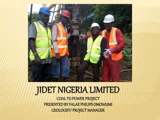 JIDET NIGERIA LIMITED
COAL TO POWER PROJECT
PRESENTEDBY FALAE PHILIPSOMOWUMI
GEOLOGIST/PROJECT MANAGER
 