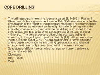 CORE DRILLING
 The drilling programme on the license area on EL 14643 in Ujiamenin
Uhunmwonde Local government area of Edo State commenced after the
presentation of the report of the geological mapping. The recommended
points of drilling as indicated on the map, first aim at drilling within the
area of concentration of the coal while the drilling is extended to the
other areas. The total area of the concentration of the coal is about
4.94kmsq. The area of concentration of the coal was well grid
according to the geological report and twenty (20) drilling points were
located with the aid of GPS. The drilling diameter is 52mm while the
drilling depth is 40m. During the drilling operations, the lithological
arrangement commonly encountered within the area includes:
 Sandstone of different colour which ranges from brown, yellowish,
reddish and whitish
 Clay stone
 Clay – shale
 Coal
 