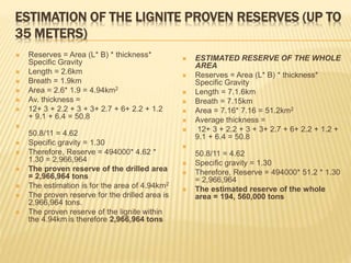 ESTIMATION OF THE LIGNITE PROVEN RESERVES (UP TO
35 METERS)
 Reserves = Area (L* B) * thickness*
Specific Gravity
 Length = 2.6km
 Breath = 1.9km
 Area = 2.6* 1.9 = 4.94km2
 Av. thickness =
 12+ 3 + 2.2 + 3 + 3+ 2.7 + 6+ 2.2 + 1.2
+ 9.1 + 6.4 = 50.8

50.8/11 = 4.62
 Specific gravity = 1.30
 Therefore, Reserve = 494000* 4.62 *
1.30 = 2,966,964
 The proven reserve of the drilled area
= 2,966,964 tons
 The estimation is for the area of 4.94km2
 The proven reserve for the drilled area is
2,966,964 tons.
 The proven reserve of the lignite within
the 4.94km is therefore 2,966,964 tons
 ESTIMATED RESERVE OF THE WHOLE
AREA
 Reserves = Area (L* B) * thickness*
Specific Gravity
 Length = 7.1.6km
 Breath = 7.15km
 Area = 7.16* 7.16 = 51.2km2
 Average thickness =
 12+ 3 + 2.2 + 3 + 3+ 2.7 + 6+ 2.2 + 1.2 +
9.1 + 6.4 = 50.8

50.8/11 = 4.62
 Specific gravity = 1.30
 Therefore, Reserve = 494000* 51.2 * 1.30
= 2,966,964
 The estimated reserve of the whole
area = 194, 560,000 tons
 