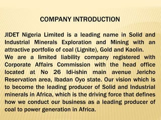COMPANY INTRODUCTION
JIDET Nigeria Limited is a leading name in Solid and
Industrial Minerals Exploration and Mining with an
attractive portfolio of coal (Lignite), Gold and Kaolin.
We are a limited liability company registered with
Corporate Affairs Commission with the head office
located at No 26 Idi-ishin main avenue Jericho
Reservation area, Ibadan Oyo state. Our vision which is
to become the leading producer of Solid and Industrial
minerals in Africa, which is the driving force that defines
how we conduct our business as a leading producer of
coal to power generation in Africa.
 