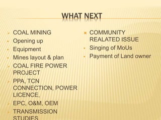 WHAT NEXT
 COAL MINING
 Opening up
 Equipment
 Mines layout & plan
 COAL FIRE POWER
PROJECT
 PPA, TCN
CONNECTION, POWER
LICENCE,
 EPC, O&M, OEM
 TRANSMISSION
 COMMUNITY
REALATED ISSUE
 Singing of MoUs
 Payment of Land owner
 