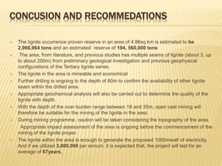 CONCUSION AND RECOMMEDATIONS
 The lignite occurrence proven reserve in an area of 4.96sq km is estimated to be
2,966,964 tons and an estimated reserve of 194, 560,000 tons
 The area, from literature, and previous studies has multiple seams of lignite (about 3, up
to about 200m) from preliminary geological investigation and previous geophysical
configurations of the Tertiary lignite series.
 The lignite in the area is mineable and economical
 Further drilling is ongoing to the depth of 80m to confirm the availability of other lignite
seam within the drilled area.
 Appropriate geochemical analysis will also be carried out to determine the quality of the
lignite with depth.
 With the depth of the over burden range between 18 and 35m, open cast mining will
therefore be suitable for the mining of the lignite in the area.
 During mining programme, caution will be taken considering the topography of the area.
Appropriate impact assessment of the area is ongoing before the commencement of the
mining of the lignite proper.
 The lignite within the area is enough to generate the proposed 1000mwatt of electricity.
And if we utilized 3,000,000 per annum, it is expected that. the project will last for an
average of 67years.
 