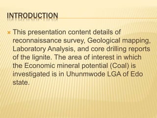 INTRODUCTION
 This presentation content details of
reconnaissance survey, Geological mapping,
Laboratory Analysis, and core drilling reports
of the lignite. The area of interest in which
the Economic mineral potential (Coal) is
investigated is in Uhunmwode LGA of Edo
state.
 