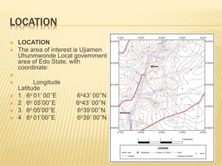 LOCATION
 LOCATION
 The area of interest is Ujiamen
Uhunmwonde Local government
area of Edo State, with
coordinate:

 Longitude
Latitude
 1 6o 01’ 00’’E 6o43’ 00’’N
 2 6o 05’00’’E 6o43’ 00’’N
 3 6o 05’00’’E 6o39’00’’N
 4 6o 01’00’’E 6o39’ 00’’N
 