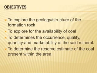 OBJECTIVES
 To explore the geology/structure of the
formation rock
 To explore for the availability of coal
 To determines the occurrence, quality,
quantity and marketability of the said mineral.
 To determine the reserve estimate of the coal
present within the area.
 