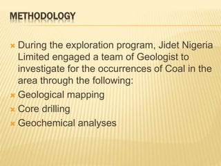 METHODOLOGY
 During the exploration program, Jidet Nigeria
Limited engaged a team of Geologist to
investigate for the occurrences of Coal in the
area through the following:
 Geological mapping
 Core drilling
 Geochemical analyses
 
