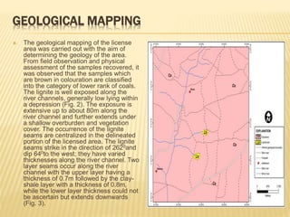 GEOLOGICAL MAPPING
 The geological mapping of the license
area was carried out with the aim of
determining the geology of the area.
From field observation and physical
assessment of the samples recovered, it
was observed that the samples which
are brown in colouration are classified
into the category of lower rank of coals.
The lignite is well exposed along the
river channels, generally low lying within
a depression (Fig. 2). The exposure is
extensive up to about 80m along the
river channel and further extends under
a shallow overburden and vegetation
cover. The occurrence of the lignite
seams are centralized in the delineated
portion of the licensed area. The lignite
seams strike in the direction of 2620and
dip 640to the west; they have varied
thicknesses along the river channel. Two
layer seams occur along the river
channel with the upper layer having a
thickness of 0.7m followed by the clay-
shale layer with a thickness of 0.8m,
while the lower layer thickness could not
be ascertain but extends downwards
(Fig. 3).
 