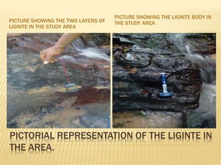 PICTORIAL REPRESENTATION OF THE LIGINTE IN
THE AREA.
PICTURE SHOWING THE TWO LAYERS OF
LIGNITE IN THE STUDY AREA
PICTURE SHOWING THE LIGNITE BODY IN
THE STUDY AREA
 