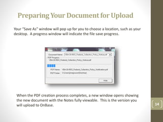 14
Your “Save As” window will pop up for you to choose a location, such as your
desktop. A progress window will indicate the file save progress.
When the PDF creation process completes, a new window opens showing
the new document with the Notes fully viewable. This is the version you
will upload to OnBase.
PreparingYour Documentfor Upload
 