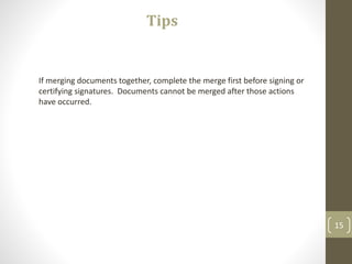 15
Tips
If merging documents together, complete the merge first before signing or
certifying signatures. Documents cannot be merged after those actions
have occurred.
 
