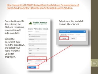 19
Once the Broker ID
# is entered, the
DBA and remaining
information will
auto-populate.
Select the
Document Type
from the dropdown,
and select your
name from the
Uploader
dropdown.
Select your file, and click
Upload, then Submit.
http://qwawstrin01:8080/tdes/webform/doDataEntry?templateName=B
roker%20Admin%20P2T&formRenderSettingsId=Broker%20Admin
 