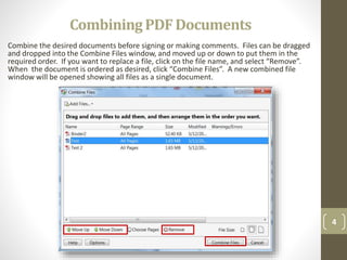 CombiningPDFDocuments
Combine the desired documents before signing or making comments. Files can be dragged
and dropped into the Combine Files window, and moved up or down to put them in the
required order. If you want to replace a file, click on the file name, and select “Remove”.
When the document is ordered as desired, click “Combine Files”. A new combined file
window will be opened showing all files as a single document.
4
 
