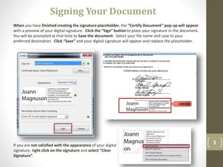 5
When you have finished creating the signature placeholder, the “Certify Document” pop-up will appear
with a preview of your digital signature. Click the “Sign” button to place your signature in the document.
You will be prompted at that time to Save the document. Select your file name and save to your
preferred destination. Click “Save” and your digital signature will appear and replace the placeholder.
Signing Your Document
If you are not satisfied with the appearance of your digital
signature, right click on the signature and select “Clear
Signature”.
 