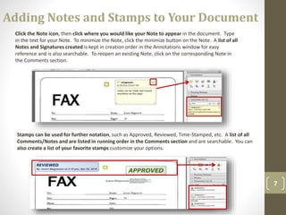 7
Stamps can be used for further notation, such as Approved, Reviewed, Time-Stamped, etc. A list of all
Comments/Notes and are listed in running order in the Comments section and are searchable. You can
also create a list of your favorite stamps customize your options.
Click the Note icon, then click where you would like your Note to appear in the document. Type
in the text for your Note. To minimize the Note, click the minimize button on the Note. A list of all
Notes and Signatures created is kept in creation order in the Annotations window for easy
reference and is also searchable. To reopen an existing Note, click on the corresponding Note in
the Comments section.
Adding Notes and Stamps to Your Document
 
