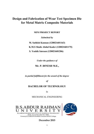 1
Design and Fabrication of Wear Test Specimen Die
for Metal Matrix Composite Materials
MINI PROJECT REPORT
Submitted by
M. Sathish Kannan (120021601163)
K.M.S Shaik Abdul Kader (120021601175)
S. Yashik Imraan (120021601206)
Under the guidance of
Mr. P. DINESH M.E.,
in partial fulfillment for the award of the degree
of
BACHELOR OF TECHNOLOGY
In
MECHANICAL ENGINEERING
December 2015
 