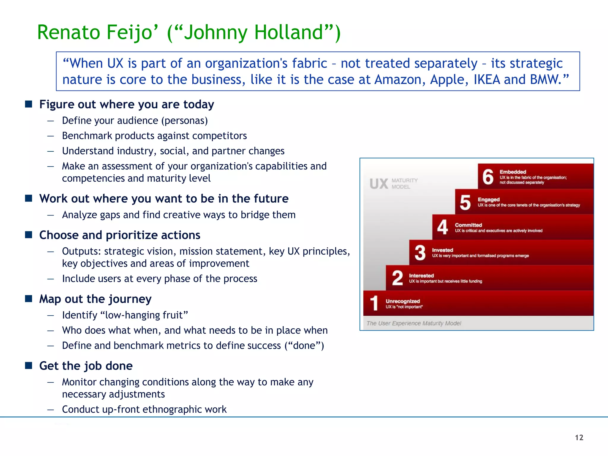 Renato Feijo’ (“Johnny Holland”)
 Figure out where you are today
— Define your audience (personas)
— Benchmark products against competitors
— Understand industry, social, and partner changes
— Make an assessment of your organization's capabilities and
competencies and maturity level
 Work out where you want to be in the future
— Analyze gaps and find creative ways to bridge them
 Choose and prioritize actions
— Outputs: strategic vision, mission statement, key UX principles,
key objectives and areas of improvement
— Include users at every phase of the process
 Map out the journey
— Identify “low-hanging fruit”
— Who does what when, and what needs to be in place when
— Define and benchmark metrics to define success (“done”)
 Get the job done
— Monitor changing conditions along the way to make any
necessary adjustments
— Conduct up-front ethnographic work
“When UX is part of an organization's fabric – not treated separately – its strategic
nature is core to the business, like it is the case at Amazon, Apple, IKEA and BMW.”
12
 
