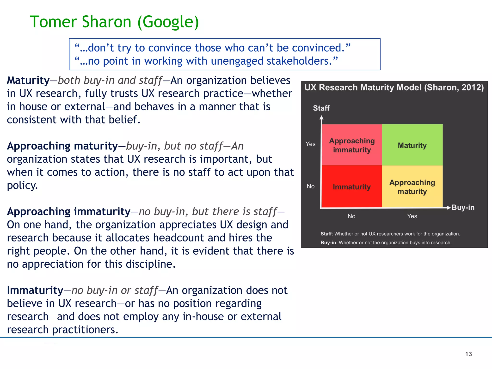 Tomer Sharon (Google)
13
Maturity—both buy-in and staff—An organization believes
in UX research, fully trusts UX research practice—whether
in house or external—and behaves in a manner that is
consistent with that belief.
Approaching maturity—buy-in, but no staff—An
organization states that UX research is important, but
when it comes to action, there is no staff to act upon that
policy.
Approaching immaturity—no buy-in, but there is staff—
On one hand, the organization appreciates UX design and
research because it allocates headcount and hires the
right people. On the other hand, it is evident that there is
no appreciation for this discipline.
Immaturity—no buy-in or staff—An organization does not
believe in UX research—or has no position regarding
research—and does not employ any in-house or external
research practitioners.
“…don’t try to convince those who can’t be convinced.”
“…no point in working with unengaged stakeholders.”
 