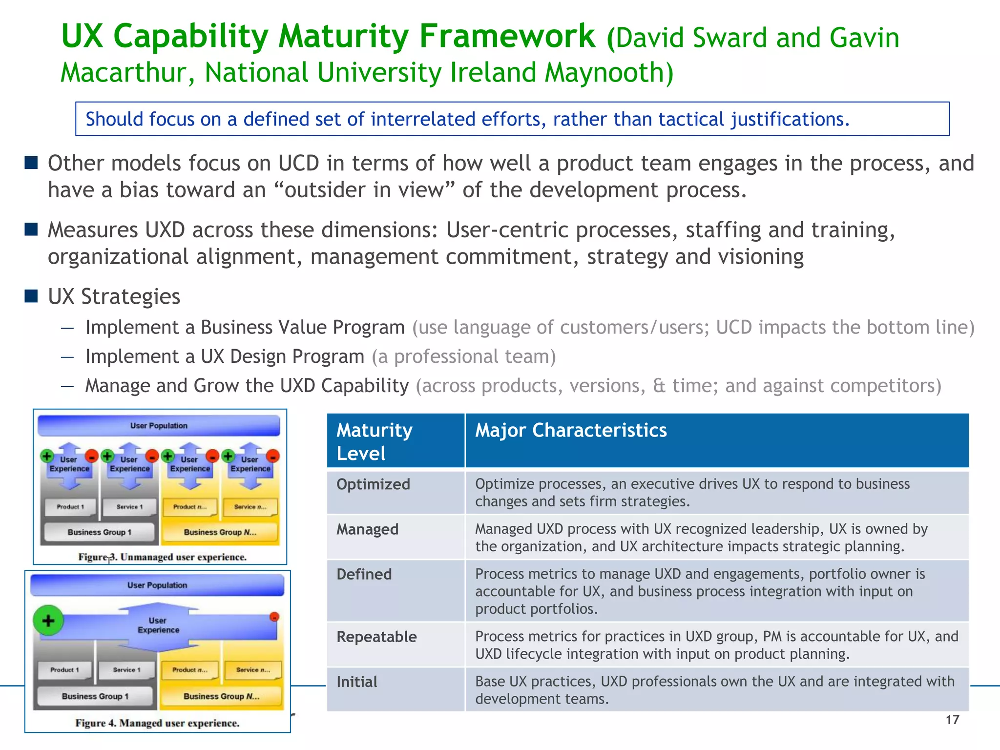 UX Capability Maturity Framework (David Sward and Gavin
Macarthur, National University Ireland Maynooth)
Maturity
Level
Major Characteristics
Optimized Optimize processes, an executive drives UX to respond to business
changes and sets firm strategies.
Managed Managed UXD process with UX recognized leadership, UX is owned by
the organization, and UX architecture impacts strategic planning.
Defined Process metrics to manage UXD and engagements, portfolio owner is
accountable for UX, and business process integration with input on
product portfolios.
Repeatable Process metrics for practices in UXD group, PM is accountable for UX, and
UXD lifecycle integration with input on product planning.
Initial Base UX practices, UXD professionals own the UX and are integrated with
development teams.
17
 Other models focus on UCD in terms of how well a product team engages in the process, and
have a bias toward an “outsider in view” of the development process.
 Measures UXD across these dimensions: User-centric processes, staffing and training,
organizational alignment, management commitment, strategy and visioning
 UX Strategies
— Implement a Business Value Program (use language of customers/users; UCD impacts the bottom line)
— Implement a UX Design Program (a professional team)
— Manage and Grow the UXD Capability (across products, versions, & time; and against competitors)
Should focus on a defined set of interrelated efforts, rather than tactical justifications.
 