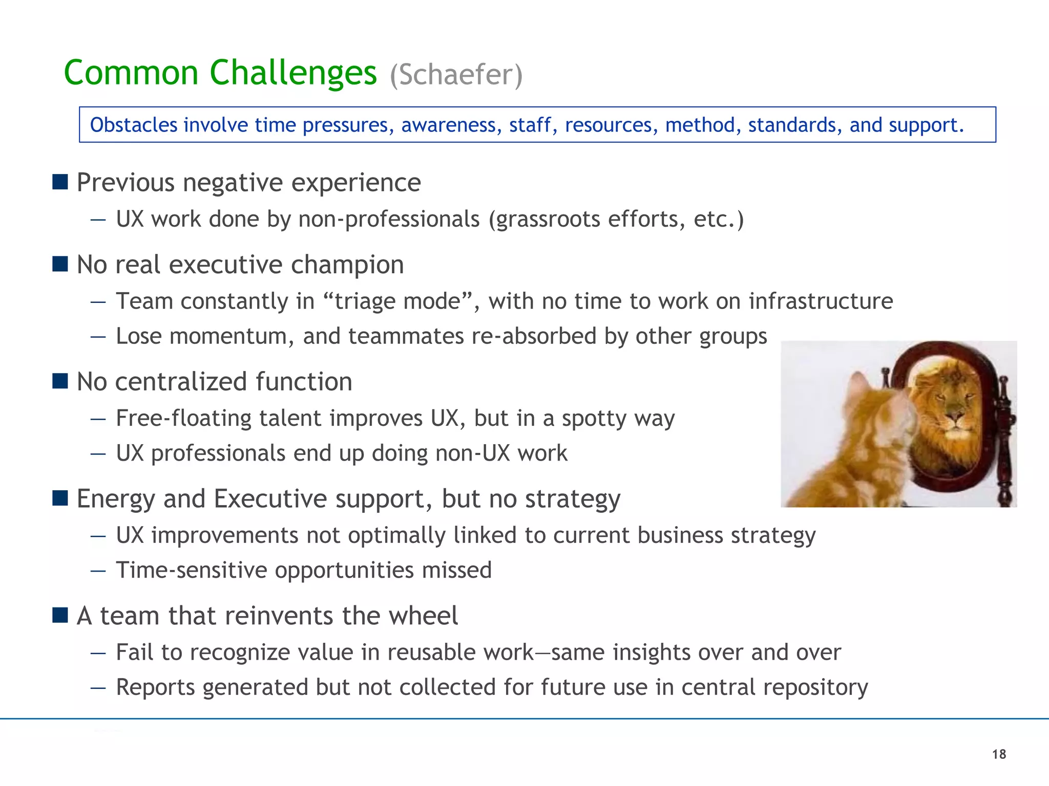 Common Challenges (Schaefer)
 Previous negative experience
— UX work done by non-professionals (grassroots efforts, etc.)
 No real executive champion
— Team constantly in “triage mode”, with no time to work on infrastructure
— Lose momentum, and teammates re-absorbed by other groups
 No centralized function
— Free-floating talent improves UX, but in a spotty way
— UX professionals end up doing non-UX work
 Energy and Executive support, but no strategy
— UX improvements not optimally linked to current business strategy
— Time-sensitive opportunities missed
 A team that reinvents the wheel
— Fail to recognize value in reusable work—same insights over and over
— Reports generated but not collected for future use in central repository
Obstacles involve time pressures, awareness, staff, resources, method, standards, and support.
18
 