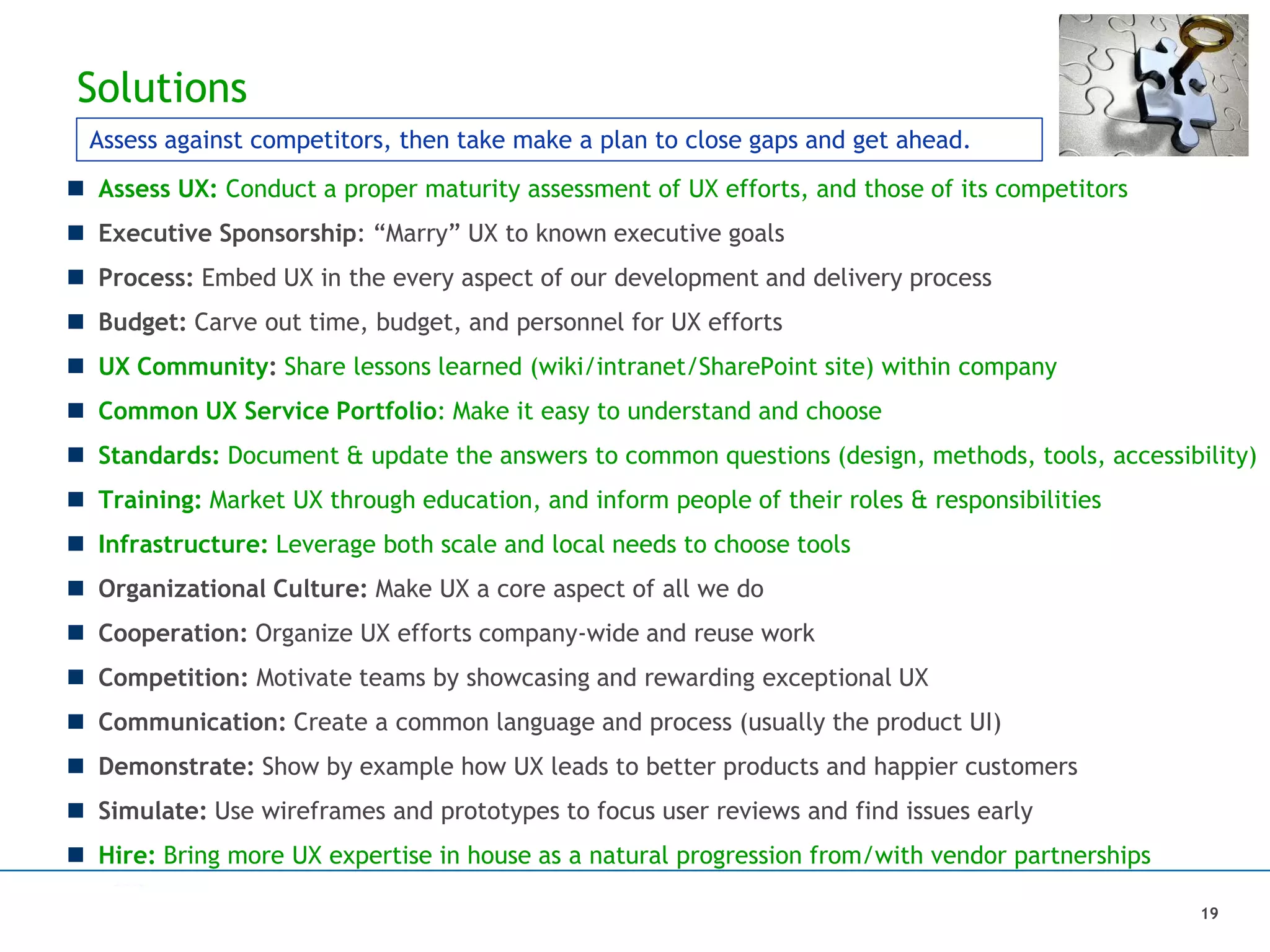 Solutions
 Assess UX: Conduct a proper maturity assessment of UX efforts, and those of its competitors
 Executive Sponsorship: “Marry” UX to known executive goals
 Process: Embed UX in the every aspect of our development and delivery process
 Budget: Carve out time, budget, and personnel for UX efforts
 UX Community: Share lessons learned (wiki/intranet/SharePoint site) within company
 Common UX Service Portfolio: Make it easy to understand and choose
 Standards: Document & update the answers to common questions (design, methods, tools, accessibility)
 Training: Market UX through education, and inform people of their roles & responsibilities
 Infrastructure: Leverage both scale and local needs to choose tools
 Organizational Culture: Make UX a core aspect of all we do
 Cooperation: Organize UX efforts company-wide and reuse work
 Competition: Motivate teams by showcasing and rewarding exceptional UX
 Communication: Create a common language and process (usually the product UI)
 Demonstrate: Show by example how UX leads to better products and happier customers
 Simulate: Use wireframes and prototypes to focus user reviews and find issues early
 Hire: Bring more UX expertise in house as a natural progression from/with vendor partnerships
19
Assess against competitors, then take make a plan to close gaps and get ahead.
 