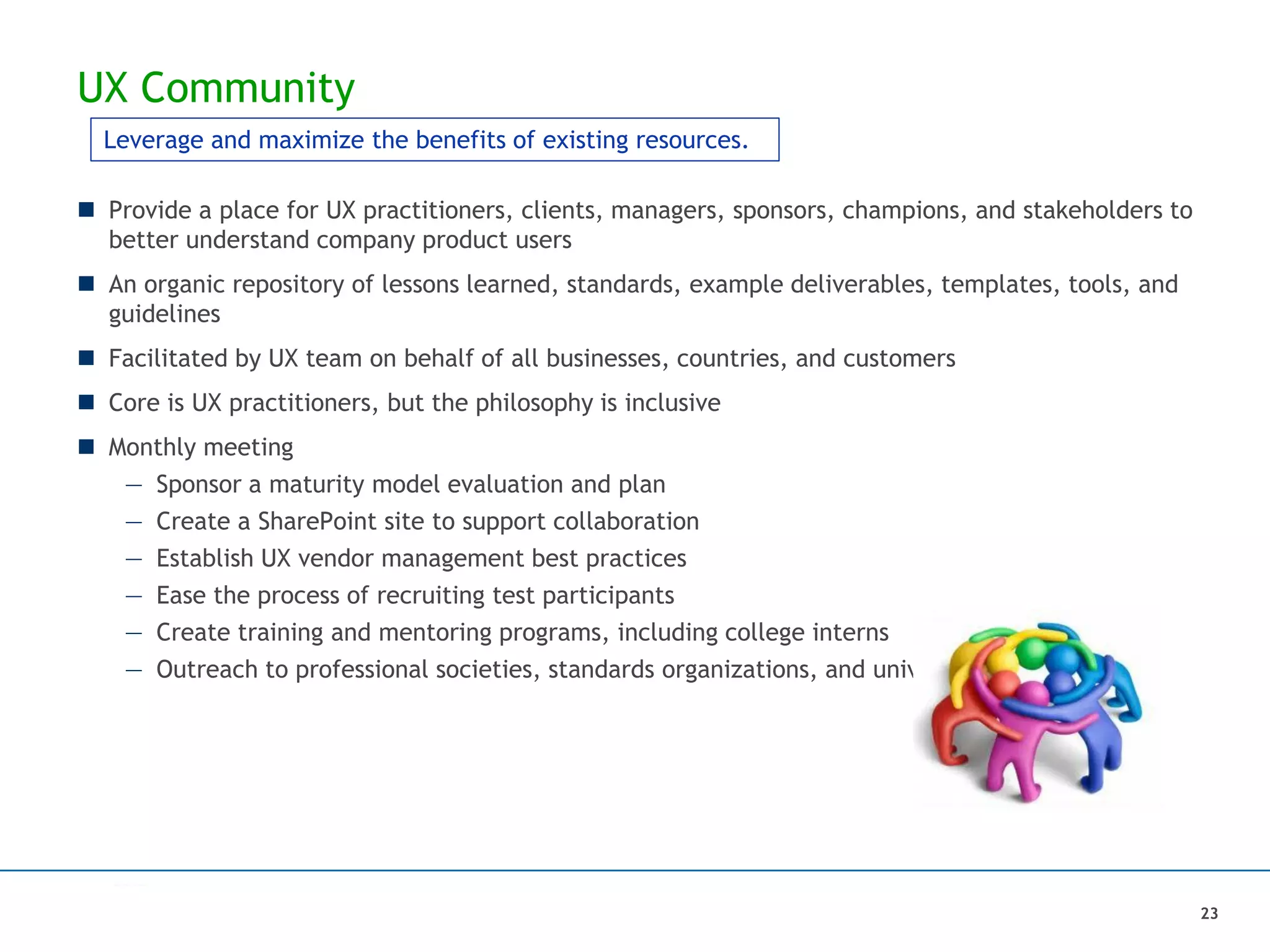 UX Community
 Provide a place for UX practitioners, clients, managers, sponsors, champions, and stakeholders to
better understand company product users
 An organic repository of lessons learned, standards, example deliverables, templates, tools, and
guidelines
 Facilitated by UX team on behalf of all businesses, countries, and customers
 Core is UX practitioners, but the philosophy is inclusive
 Monthly meeting
— Sponsor a maturity model evaluation and plan
— Create a SharePoint site to support collaboration
— Establish UX vendor management best practices
— Ease the process of recruiting test participants
— Create training and mentoring programs, including college interns
— Outreach to professional societies, standards organizations, and universities
23
Leverage and maximize the benefits of existing resources.
 