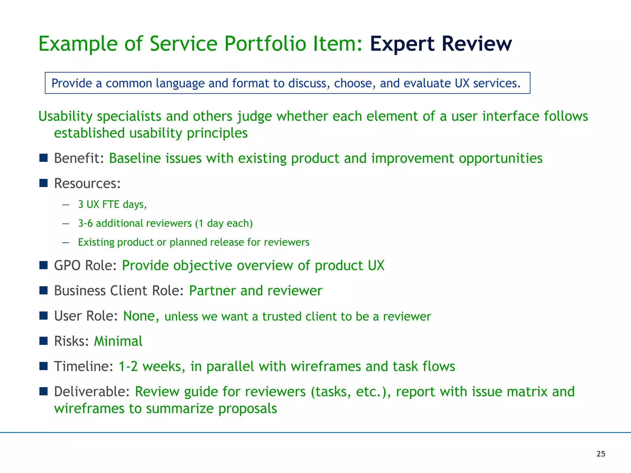 Example of Service Portfolio Item: Expert Review
25
Usability specialists and others judge whether each element of a user interface follows
established usability principles
 Benefit: Baseline issues with existing product and improvement opportunities
 Resources:
— 3 UX FTE days,
— 3-6 additional reviewers (1 day each)
— Existing product or planned release for reviewers
 GPO Role: Provide objective overview of product UX
 Business Client Role: Partner and reviewer
 User Role: None, unless we want a trusted client to be a reviewer
 Risks: Minimal
 Timeline: 1-2 weeks, in parallel with wireframes and task flows
 Deliverable: Review guide for reviewers (tasks, etc.), report with issue matrix and
wireframes to summarize proposals
Provide a common language and format to discuss, choose, and evaluate UX services.
 
