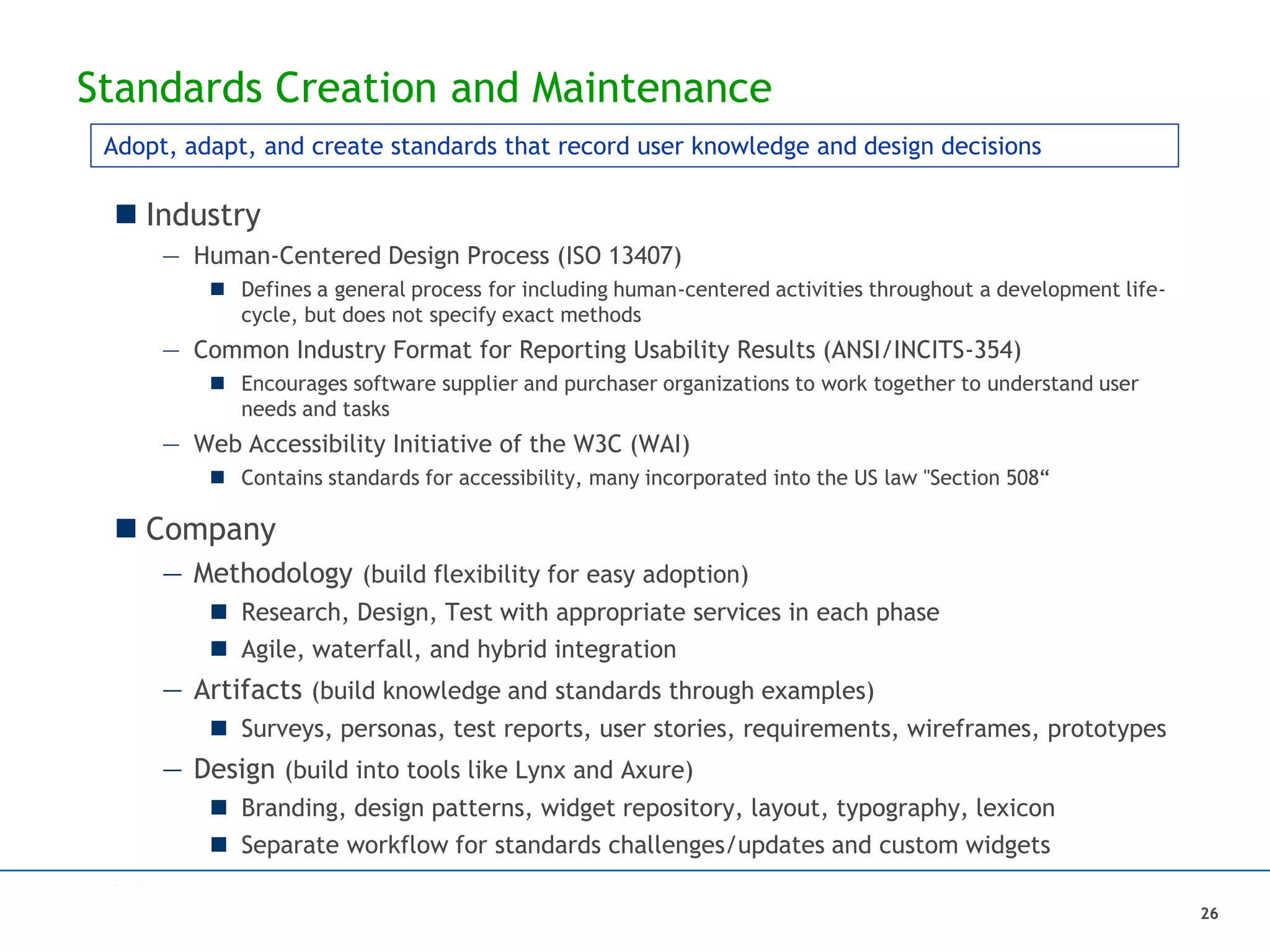 Standards Creation and Maintenance
 Industry
— Human-Centered Design Process (ISO 13407)
 Defines a general process for including human-centered activities throughout a development life-
cycle, but does not specify exact methods
— Common Industry Format for Reporting Usability Results (ANSI/INCITS-354)
 Encourages software supplier and purchaser organizations to work together to understand user
needs and tasks
— Web Accessibility Initiative of the W3C (WAI)
 Contains standards for accessibility, many incorporated into the US law "Section 508“
 Company
— Methodology (build flexibility for easy adoption)
 Research, Design, Test with appropriate services in each phase
 Agile, waterfall, and hybrid integration
— Artifacts (build knowledge and standards through examples)
 Surveys, personas, test reports, user stories, requirements, wireframes, prototypes
— Design (build into tools like Lynx and Axure)
 Branding, design patterns, widget repository, layout, typography, lexicon
 Separate workflow for standards challenges/updates and custom widgets
Adopt, adapt, and create standards that record user knowledge and design decisions
26
 