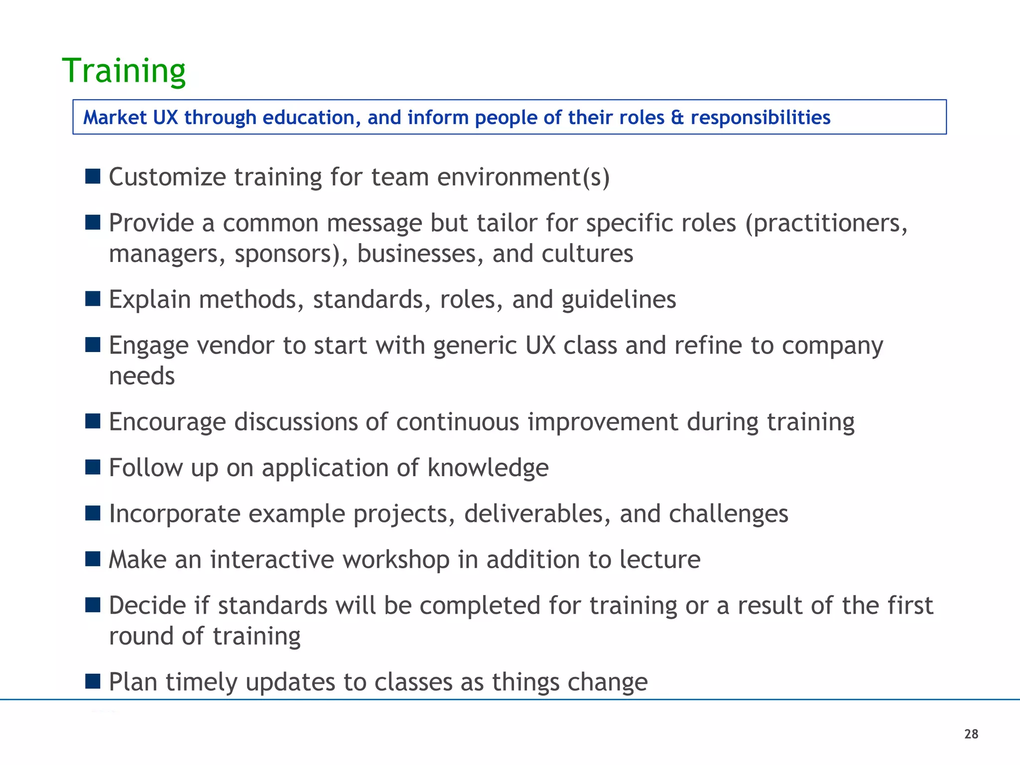 Training
 Customize training for team environment(s)
 Provide a common message but tailor for specific roles (practitioners,
managers, sponsors), businesses, and cultures
 Explain methods, standards, roles, and guidelines
 Engage vendor to start with generic UX class and refine to company
needs
 Encourage discussions of continuous improvement during training
 Follow up on application of knowledge
 Incorporate example projects, deliverables, and challenges
 Make an interactive workshop in addition to lecture
 Decide if standards will be completed for training or a result of the first
round of training
 Plan timely updates to classes as things change
Market UX through education, and inform people of their roles & responsibilities
28
 