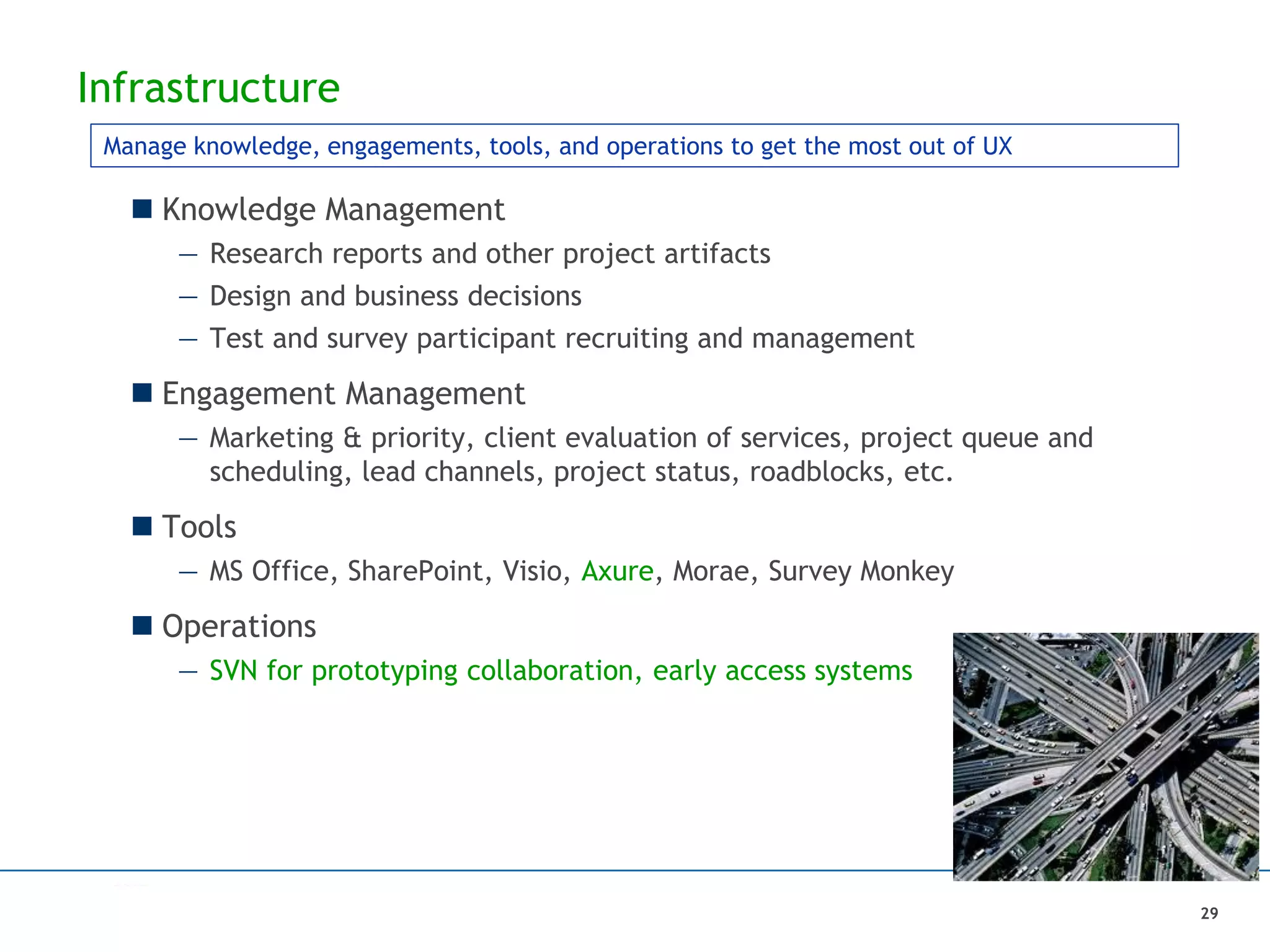 Infrastructure
 Knowledge Management
— Research reports and other project artifacts
— Design and business decisions
— Test and survey participant recruiting and management
 Engagement Management
— Marketing & priority, client evaluation of services, project queue and
scheduling, lead channels, project status, roadblocks, etc.
 Tools
— MS Office, SharePoint, Visio, Axure, Morae, Survey Monkey
 Operations
— SVN for prototyping collaboration, early access systems
Manage knowledge, engagements, tools, and operations to get the most out of UX
29
 